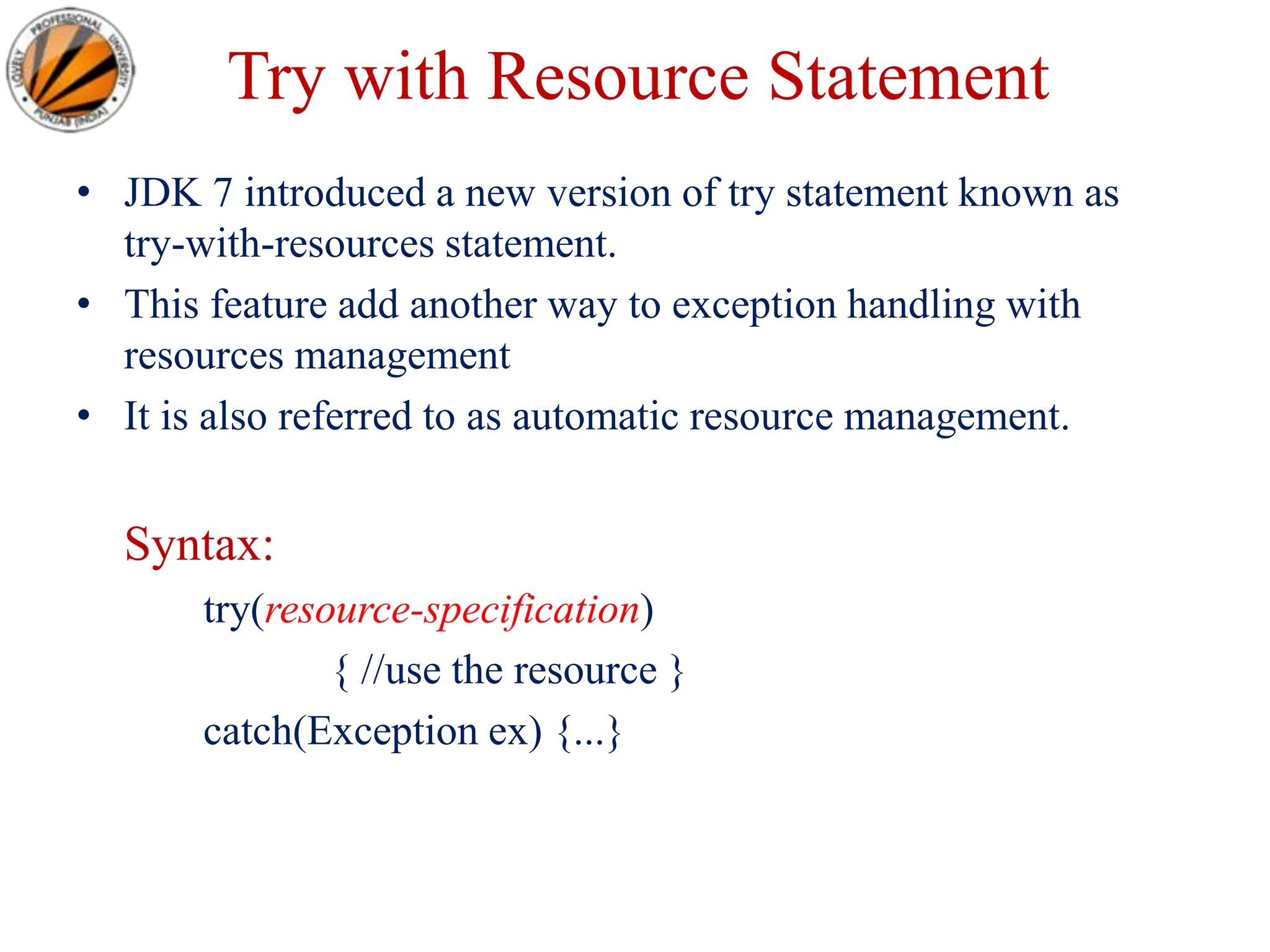 Try with Resource Statement
• JDK 7 introduced a new version of try statement known as
try-with-resources statement.
• This feature add another way to exception handling with
resources management
• It is also referred to as automatic resource management.
Syntax:
try(resource-specification)
{ //use the resource }
catch(Exception ex) {...}
 