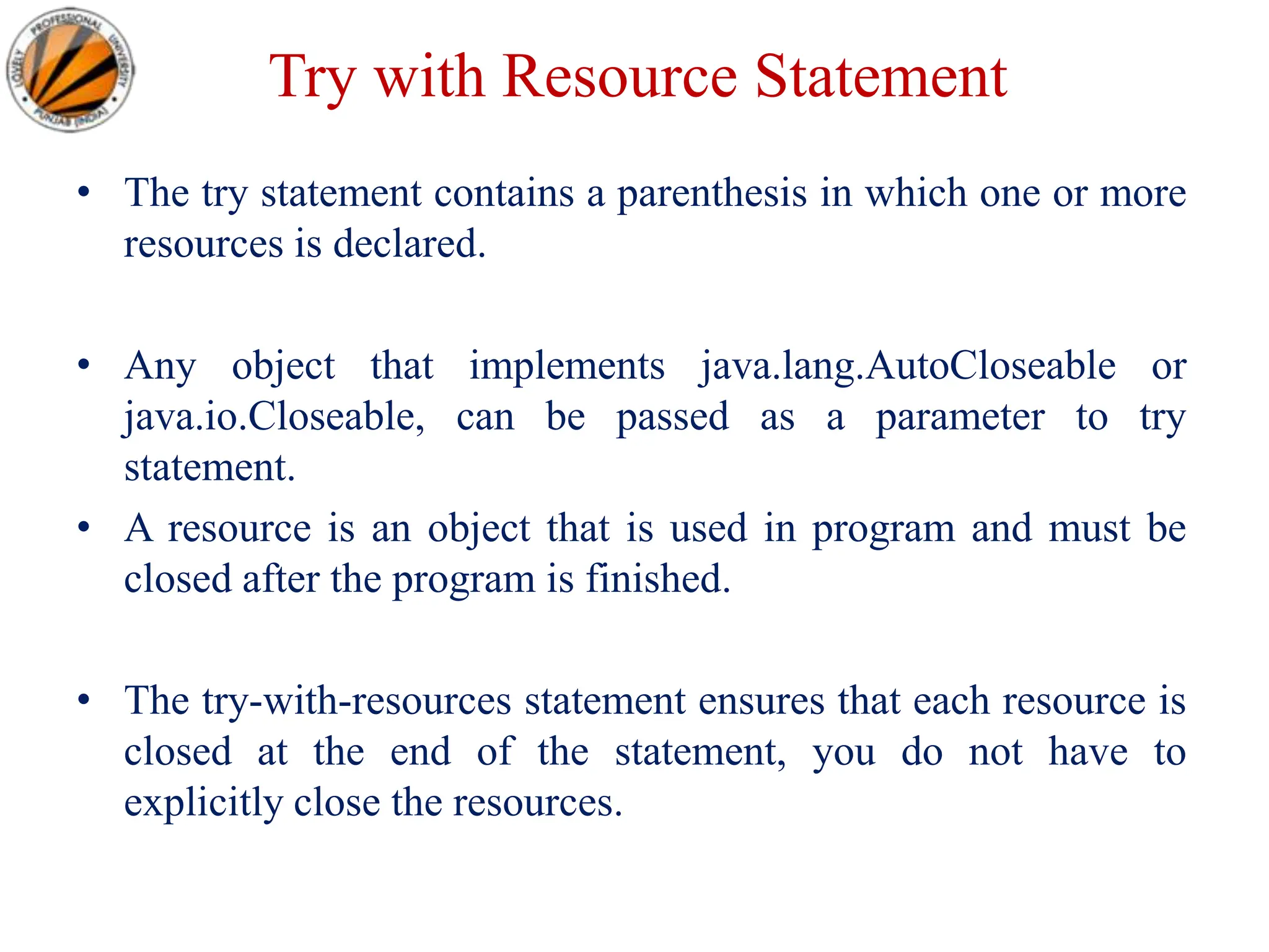 Try with Resource Statement
• The try statement contains a parenthesis in which one or more
resources is declared.
• Any object that implements java.lang.AutoCloseable or
java.io.Closeable, can be passed as a parameter to try
statement.
• A resource is an object that is used in program and must be
closed after the program is finished.
• The try-with-resources statement ensures that each resource is
closed at the end of the statement, you do not have to
explicitly close the resources.
 