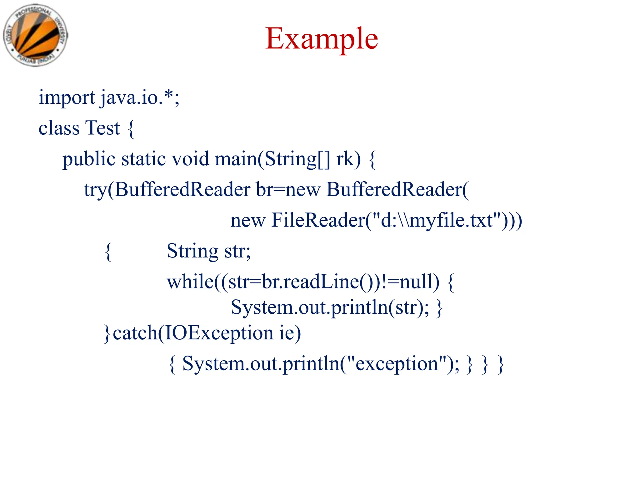 Example
import java.io.*;
class Test {
public static void main(String[] rk) {
try(BufferedReader br=new BufferedReader(
new FileReader("d:myfile.txt")))
{ String str;
while((str=br.readLine())!=null) {
System.out.println(str); }
}catch(IOException ie)
{ System.out.println("exception"); } } }
 