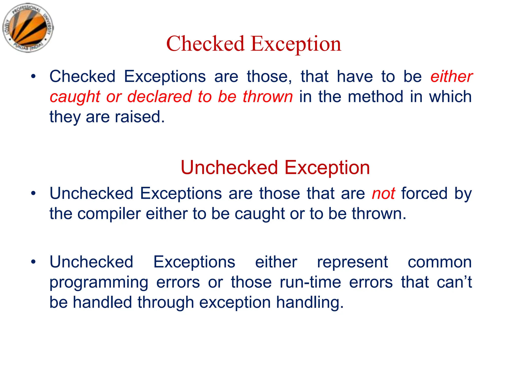 Checked Exception
• Checked Exceptions are those, that have to be either
caught or declared to be thrown in the method in which
they are raised.
Unchecked Exception
• Unchecked Exceptions are those that are not forced by
the compiler either to be caught or to be thrown.
• Unchecked Exceptions either represent common
programming errors or those run-time errors that can’t
be handled through exception handling.
 