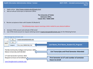 Health Information Administration Adviser Contact NEXT STEPS - intended communication flow
Step 2
1. Apply online: http://www.utoledo.edu/dl/apply.html
2. Mail all official transcripts to Admission Office:
The University of Toledo
Admission Office
Toledo Ohio 43606-3390
3. Receive acceptance letter with Student ID (Rocket #)
The following steps require receiving a letter mailed to your physical address
4. Activate UTAD account and activate UTAD email
5. Use UTAD email account to request advising session (angela.deangelo@utoledo.edu )in the following format:
List Transcripts and Final Semester Attended
Last Name_First Name_Student ID_Program
First Semester at UT and number of semester
hours to enroll
 