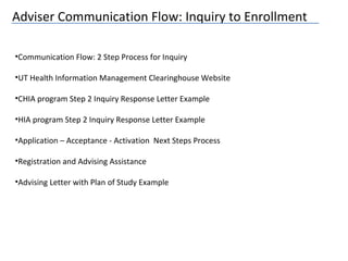 Adviser Communication Flow: Inquiry to Enrollment
•Communication Flow: 2 Step Process for Inquiry
•UT Health Information Management Clearinghouse Website
•CHIA program Step 2 Inquiry Response Letter Example
•HIA program Step 2 Inquiry Response Letter Example
•Application – Acceptance - Activation Next Steps Process
•Registration and Advising Assistance
•Advising Letter with Plan of Study Example
 