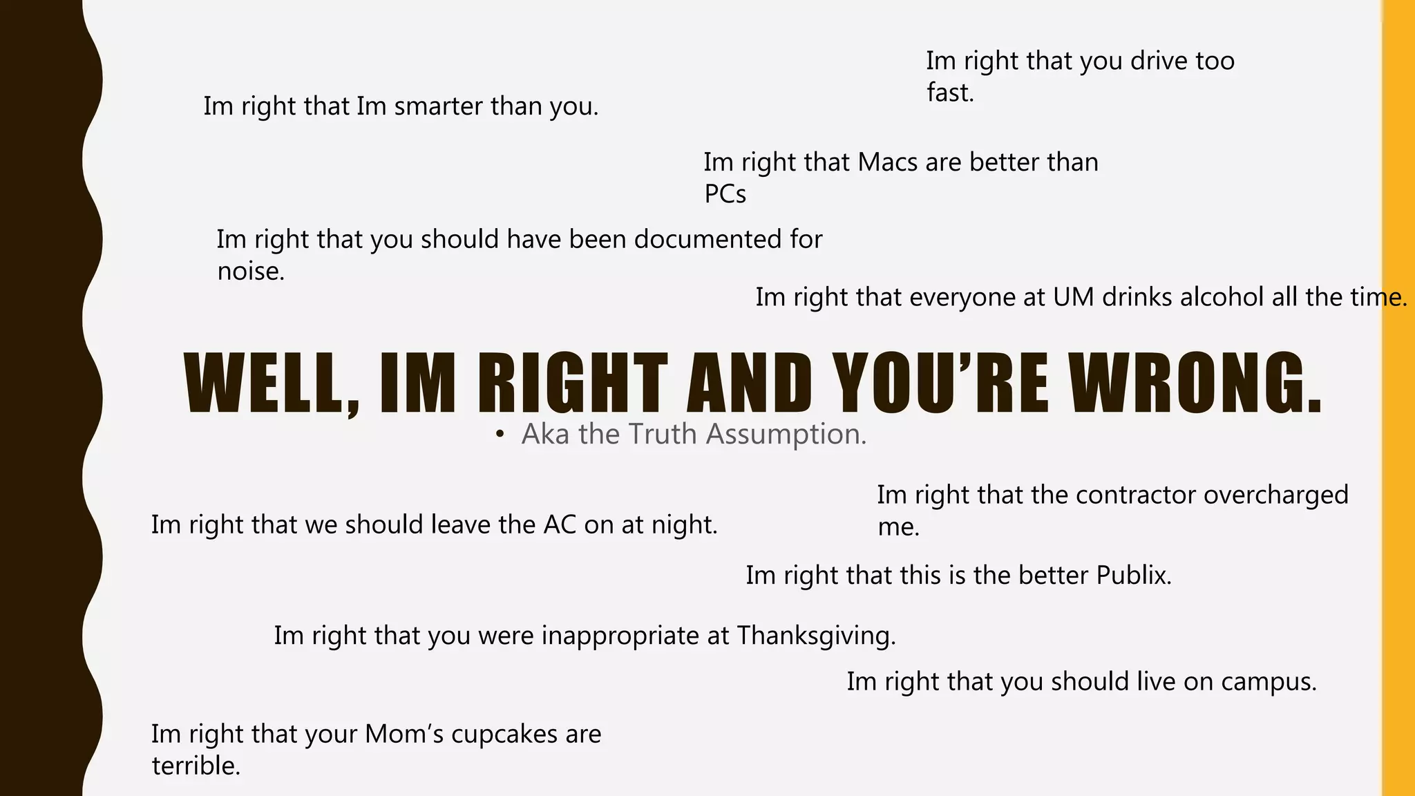 WELL, IM RIGHT AND YOU’RE WRONG.• Aka the Truth Assumption.
Im right that Im smarter than you.
Im right that you drive too
fast.
Im right that you were inappropriate at Thanksgiving.
Im right that the contractor overcharged
me.
Im right that you should live on campus.
Im right that you should have been documented for
noise.
Im right that this is the better Publix.
Im right that Macs are better than
PCs
Im right that your Mom’s cupcakes are
terrible.
Im right that everyone at UM drinks alcohol all the time.
Im right that we should leave the AC on at night.
 