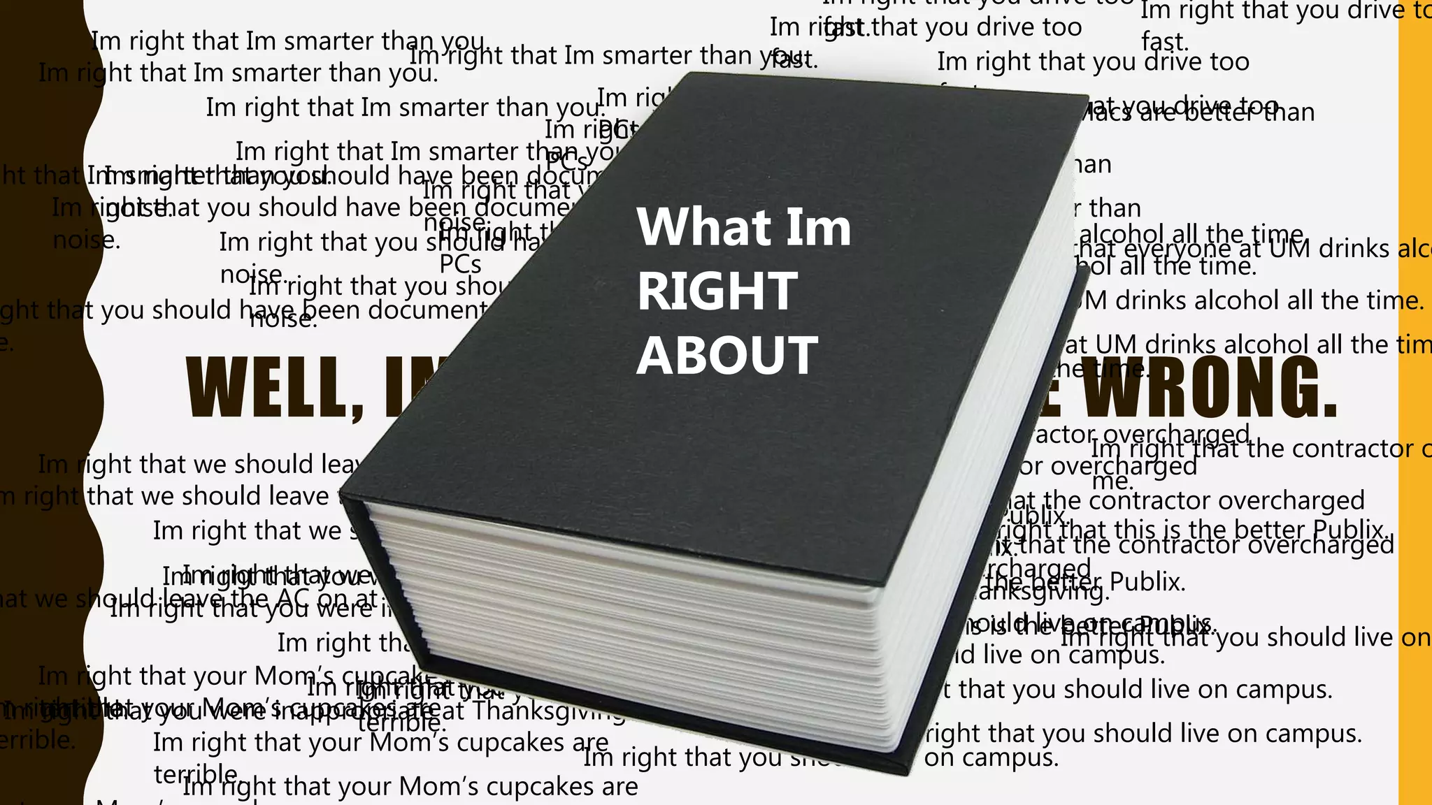 WELL, IM RIGHT AND YOU’RE WRONG.• Aka the Truth Assumption.
Im right that Im smarter than you.
Im right that you drive too
fast.
Im right that you were inappropriate at Thanksgiving.
Im right that the contractor overcharged
me.
Im right that you should live on campus.
Im right that you should have been documented for
noise.
Im right that this is the better Publix.
Im right that Macs are better than
PCs
Im right that your Mom’s cupcakes are
terrible.
Im right that everyone at UM drinks alcohol all the time.
Im right that we should leave the AC on at night.
Im right that Im smarter than you.
Im right that you drive too
fast.
Im right that you were inappropriate at Thanksgiving.
Im right that the contractor overcharged
me.
Im right that you should live on campus.
Im right that you should have been documented for
noise.
Im right that this is the better Publix.
Im right that Macs are better than
PCs
m right that your Mom’s cupcakes are
errible.
Im right that everyone at UM drinks alcohol all the time.
m right that we should leave the AC on at night.
Im right that Im smarter than you.
Im right that you drive to
fast.
Im right that you were inappropriate at Thanksgiving.
Im right that the contractor o
me.
Im right that you should live on
Im right that you should have been documented for
noise.
Im right that this is the better Publix.
Im right that Macs are better than
PCs
Im right that your Mom’s cupcakes are
terrible.
Im right that everyone at UM drinks alco
Im right that we should leave the AC on at night.
ght that Im smarter than you.
Im right that you drive too
fast.
Im right that you were inappropriate at Thanksgiving.
Im right that the contractor overcharged
me.
Im right that you should live on campus.
ght that you should have been documented for
e.
Im right that this is the better Publix.
Im right that Macs are better than
PCs
Im right that everyone at UM drinks alcohol all the time.
hat we should leave the AC on at night.
Im right that Im smarter than you.
Im right that you drive too
fast.
Im right that you were inappropriate at Thanksgiving.
Im right that the contractor overcharged
me.
Im right that you should live on campus.
Im right that you should have been documented for
noise.
Im right that this is the better Publix.
Im right that Macs are better than
PCs
Im right that your Mom’s cupcakes are
Im right that everyone at UM drinks alcohol all the tim
Im right that we should leave the AC on at night.
Im right that Im smarter than you.
Im right that you drive too
fast.
Im right that you were inappropriate at Thanksgiving.
Im right that the contractor overcharged
me.
Im right that you should live on campus.
Im right that you should have been documented for
noise.
Im right that this is the better Publix.
Im right that Macs are better than
PCs
Im right that your Mom’s cupcakes are
terrible.
Im right that everyone at UM drinks alcohol all the time.
Im right that we should leave the AC on at night.
What Im
RIGHT
ABOUT
 