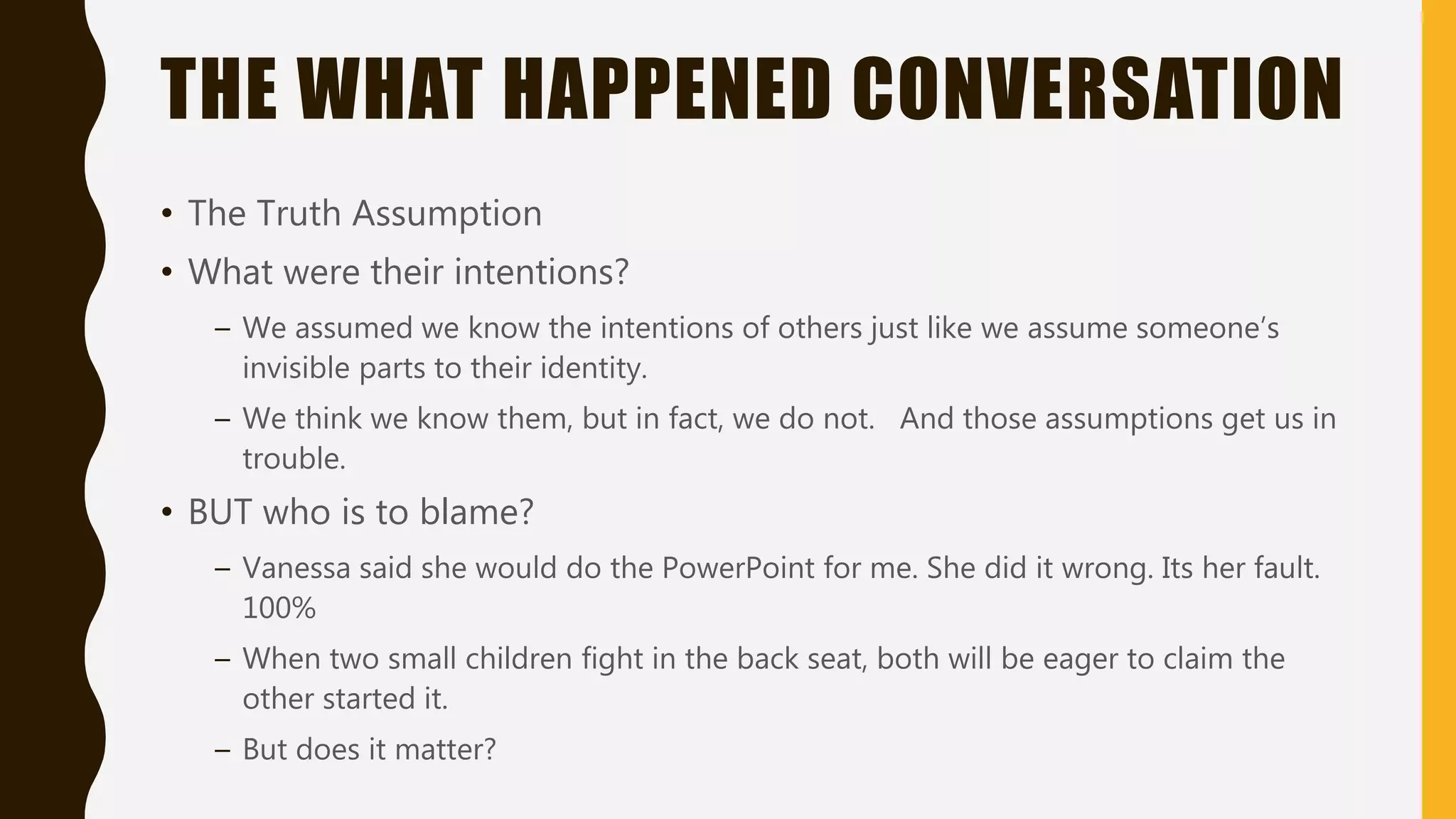 THE WHAT HAPPENED CONVERSATION
• The Truth Assumption
• What were their intentions?
– We assumed we know the intentions of others just like we assume someone’s
invisible parts to their identity.
– We think we know them, but in fact, we do not. And those assumptions get us in
trouble.
• BUT who is to blame?
– Vanessa said she would do the PowerPoint for me. She did it wrong. Its her fault.
100%
– When two small children fight in the back seat, both will be eager to claim the
other started it.
– But does it matter?
 