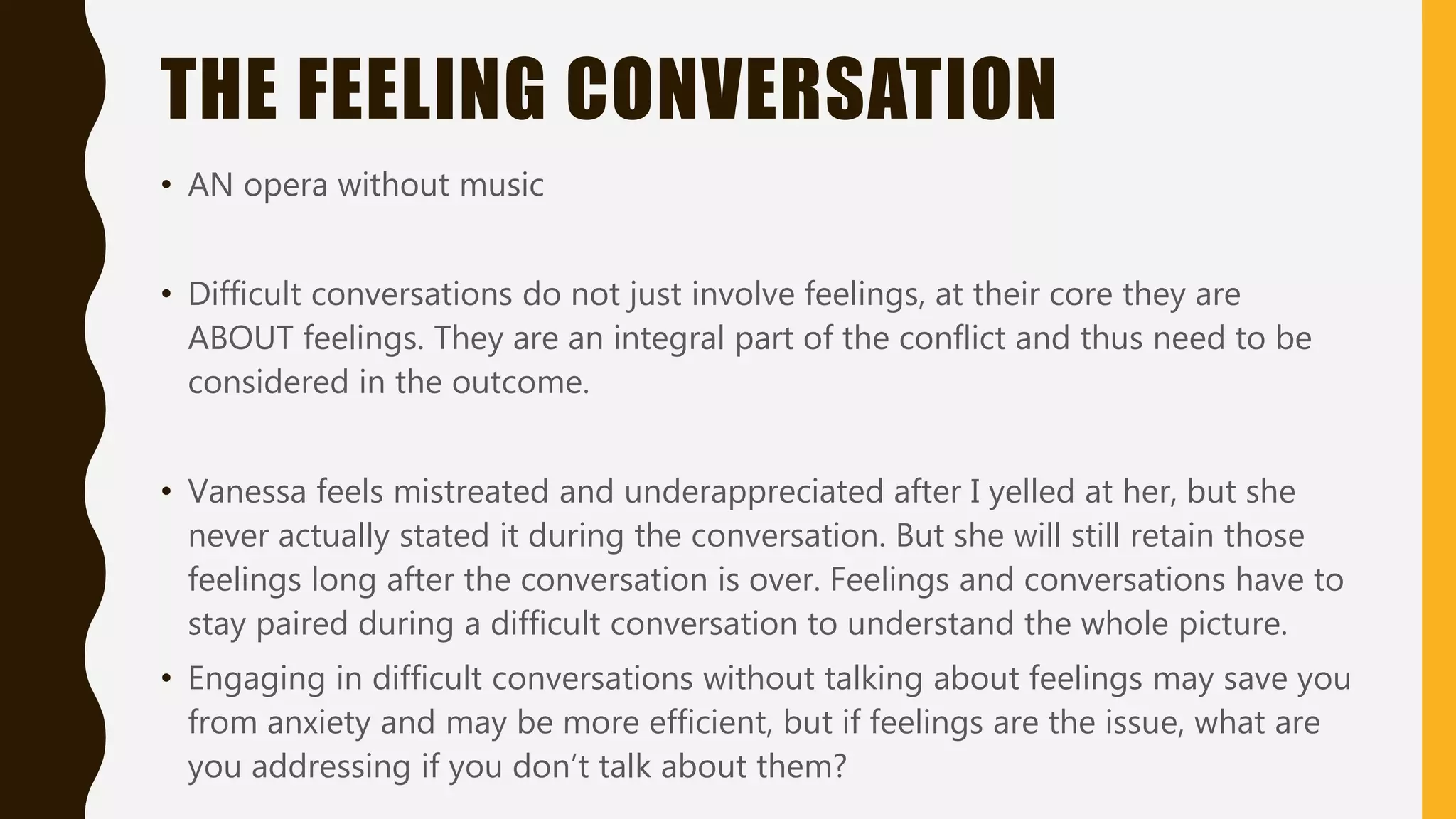THE FEELING CONVERSATION
• AN opera without music
• Difficult conversations do not just involve feelings, at their core they are
ABOUT feelings. They are an integral part of the conflict and thus need to be
considered in the outcome.
• Vanessa feels mistreated and underappreciated after I yelled at her, but she
never actually stated it during the conversation. But she will still retain those
feelings long after the conversation is over. Feelings and conversations have to
stay paired during a difficult conversation to understand the whole picture.
• Engaging in difficult conversations without talking about feelings may save you
from anxiety and may be more efficient, but if feelings are the issue, what are
you addressing if you don’t talk about them?
 