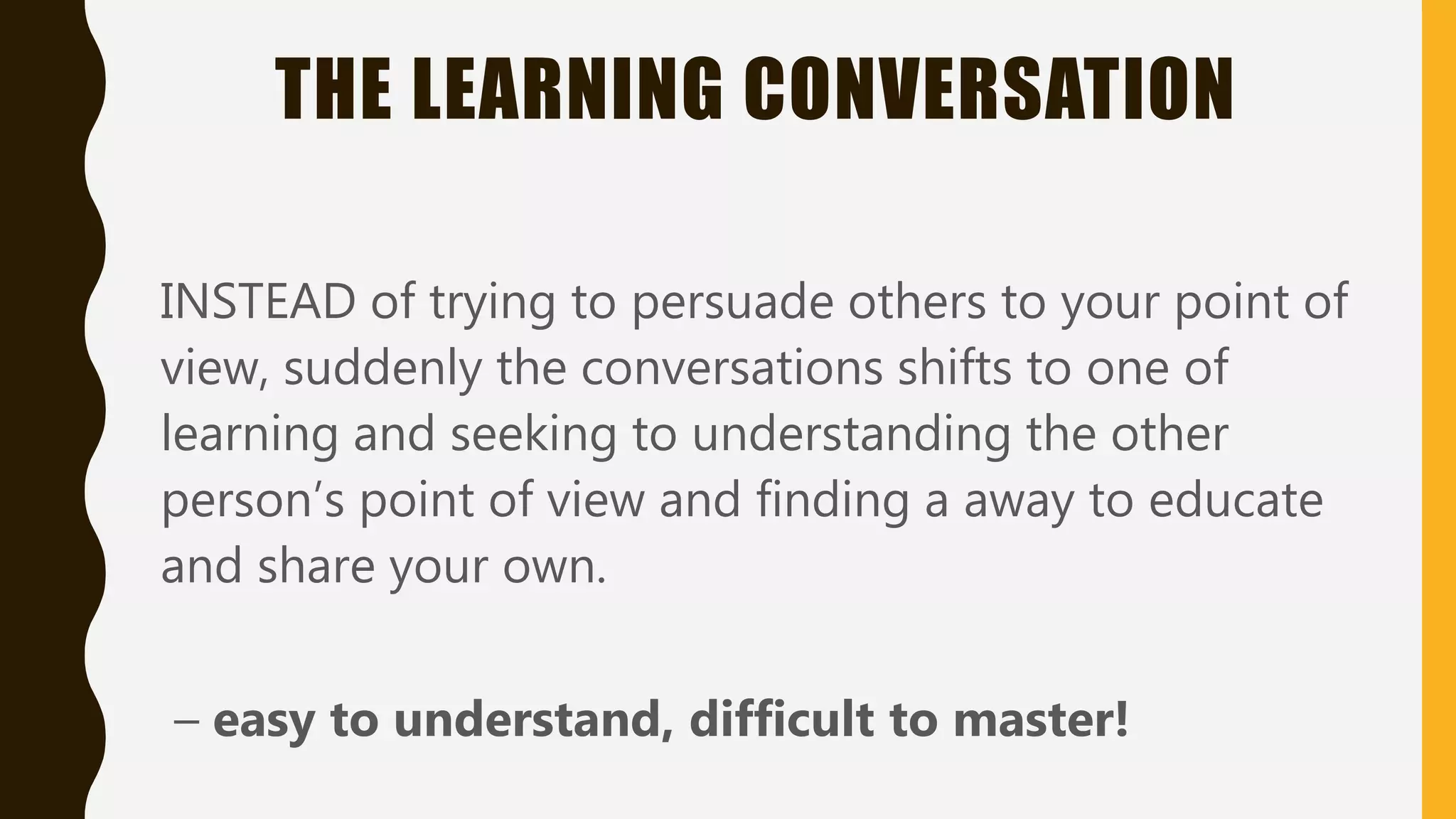 THE LEARNING CONVERSATION
INSTEAD of trying to persuade others to your point of
view, suddenly the conversations shifts to one of
learning and seeking to understanding the other
person’s point of view and finding a away to educate
and share your own.
– easy to understand, difficult to master!
 