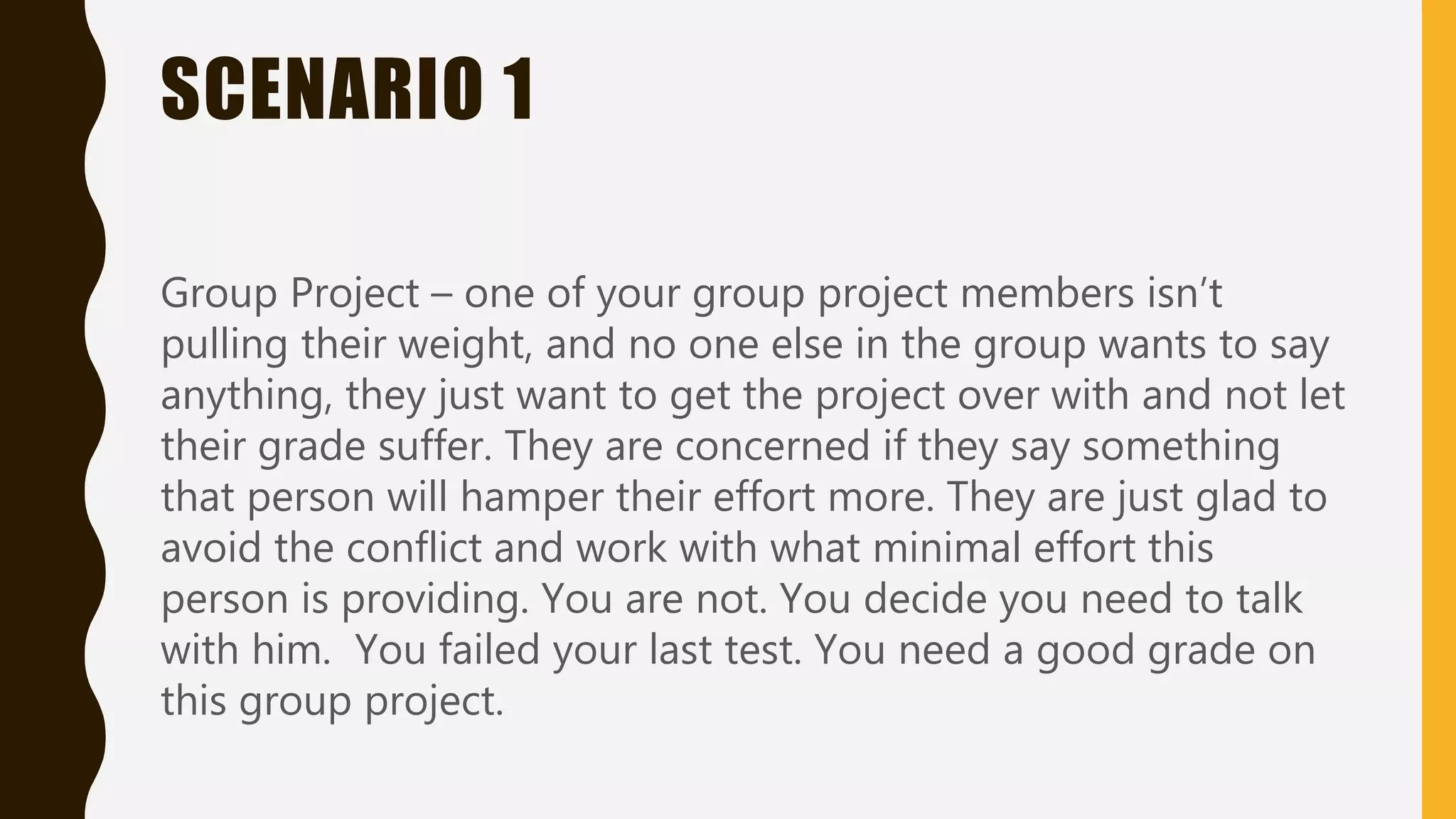 SCENARIO 1
Group Project – one of your group project members isn’t
pulling their weight, and no one else in the group wants to say
anything, they just want to get the project over with and not let
their grade suffer. They are concerned if they say something
that person will hamper their effort more. They are just glad to
avoid the conflict and work with what minimal effort this
person is providing. You are not. You decide you need to talk
with him. You failed your last test. You need a good grade on
this group project.
 