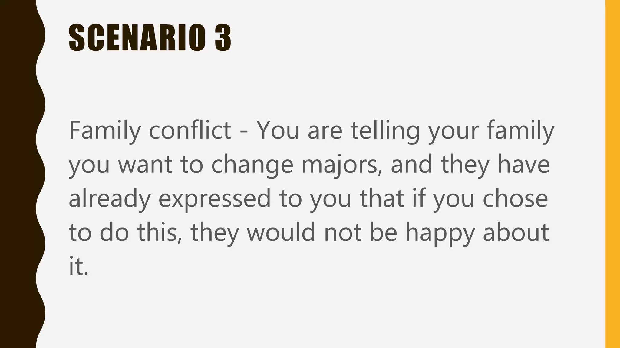 SCENARIO 3
Family conflict - You are telling your family
you want to change majors, and they have
already expressed to you that if you chose
to do this, they would not be happy about
it.
 