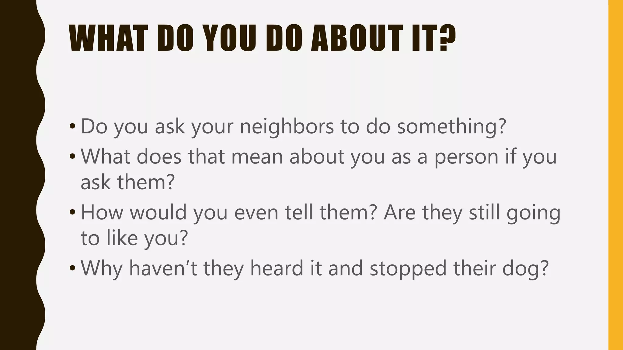 WHAT DO YOU DO ABOUT IT?
• Do you ask your neighbors to do something?
• What does that mean about you as a person if you
ask them?
• How would you even tell them? Are they still going
to like you?
• Why haven’t they heard it and stopped their dog?
 