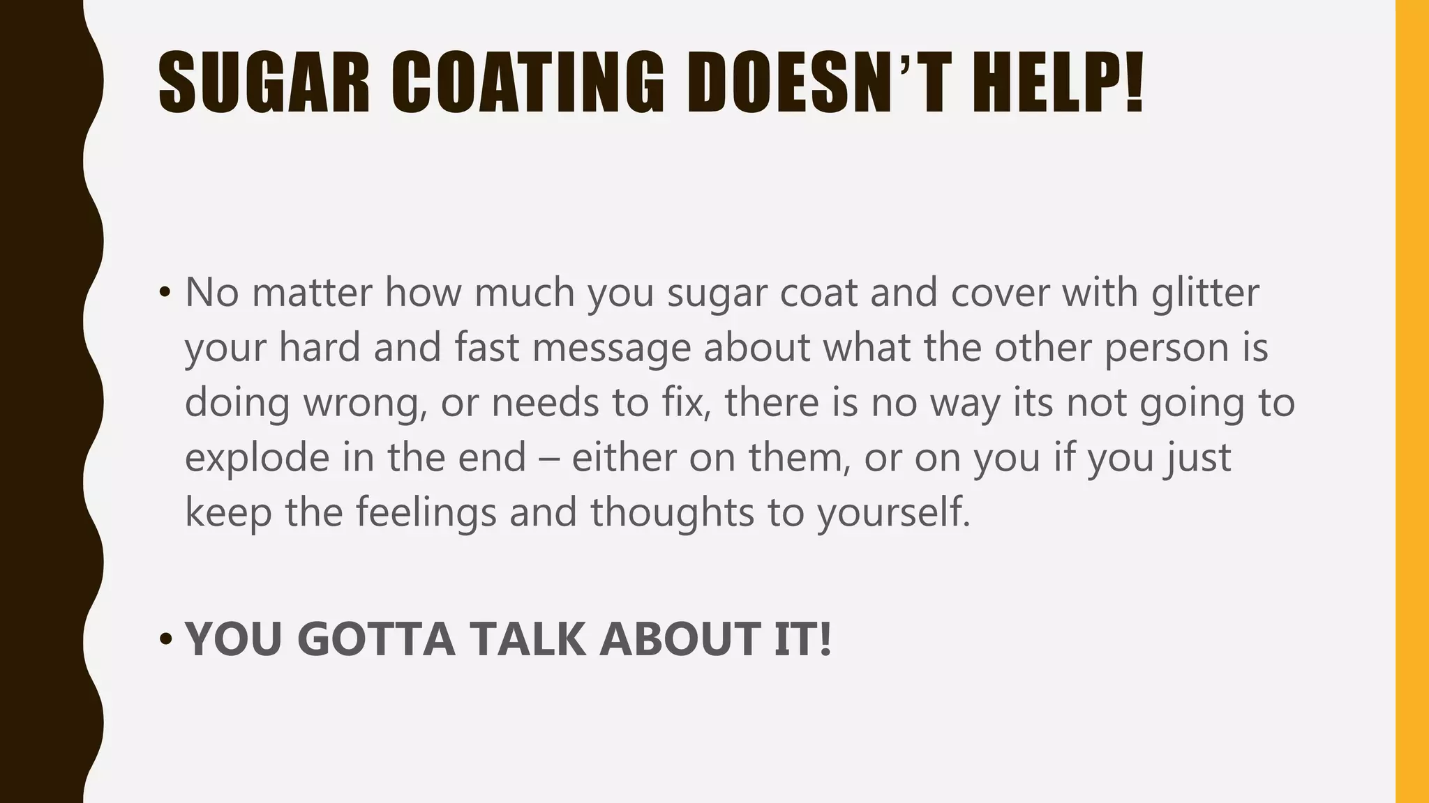 SUGAR COATING DOESN’T HELP!
• No matter how much you sugar coat and cover with glitter
your hard and fast message about what the other person is
doing wrong, or needs to fix, there is no way its not going to
explode in the end – either on them, or on you if you just
keep the feelings and thoughts to yourself.
• YOU GOTTA TALK ABOUT IT!
 
