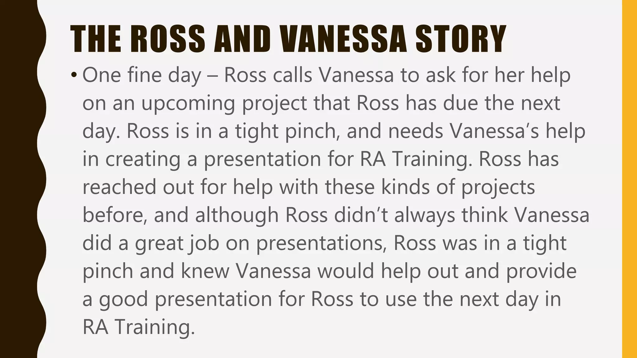 THE ROSS AND VANESSA STORY
• One fine day – Ross calls Vanessa to ask for her help
on an upcoming project that Ross has due the next
day. Ross is in a tight pinch, and needs Vanessa’s help
in creating a presentation for RA Training. Ross has
reached out for help with these kinds of projects
before, and although Ross didn’t always think Vanessa
did a great job on presentations, Ross was in a tight
pinch and knew Vanessa would help out and provide
a good presentation for Ross to use the next day in
RA Training.
 