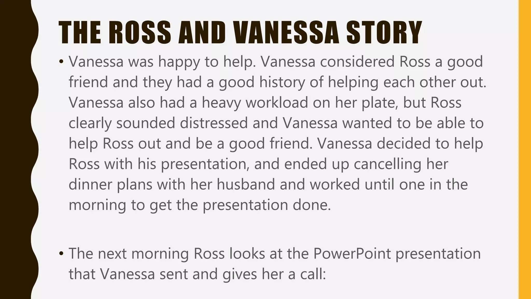 THE ROSS AND VANESSA STORY
• Vanessa was happy to help. Vanessa considered Ross a good
friend and they had a good history of helping each other out.
Vanessa also had a heavy workload on her plate, but Ross
clearly sounded distressed and Vanessa wanted to be able to
help Ross out and be a good friend. Vanessa decided to help
Ross with his presentation, and ended up cancelling her
dinner plans with her husband and worked until one in the
morning to get the presentation done.
• The next morning Ross looks at the PowerPoint presentation
that Vanessa sent and gives her a call:
 