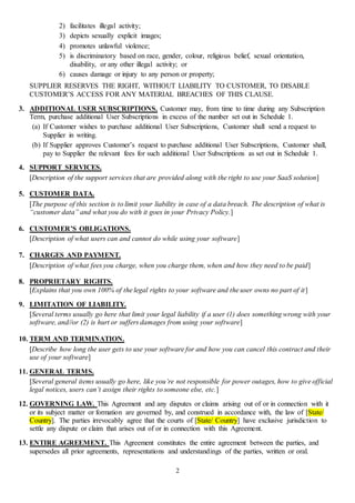 2
2) facilitates illegal activity;
3) depicts sexually explicit images;
4) promotes unlawful violence;
5) is discriminatory based on race, gender, colour, religious belief, sexual orientation,
disability, or any other illegal activity; or
6) causes damage or injury to any person or property;
SUPPLIER RESERVES THE RIGHT, WITHOUT LIABILITY TO CUSTOMER, TO DISABLE
CUSTOMER’S ACCESS FOR ANY MATERIAL BREACHES OF THIS CLAUSE.
3. ADDITIONAL USER SUBSCRIPTIONS. Customer may, from time to time during any Subscription
Term, purchase additional User Subscriptions in excess of the number set out in Schedule 1.
(a) If Customer wishes to purchase additional User Subscriptions, Customer shall send a request to
Supplier in writing.
(b) If Supplier approves Customer’s request to purchase additional User Subscriptions, Customer shall,
pay to Supplier the relevant fees for such additional User Subscriptions as set out in Schedule 1.
4. SUPPORT SERVICES.
[Description of the support services that are provided along with the right to use your SaaS solution]
5. CUSTOMER DATA.
[The purpose of this section is to limit your liability in case of a data breach. The description of what is
“customer data” and what you do with it goes in your Privacy Policy.]
6. CUSTOMER’S OBLIGATIONS.
[Description of what users can and cannot do while using your software]
7. CHARGES AND PAYMENT.
[Description of what fees you charge, when you charge them, when and how they need to be paid]
8. PROPRIETARY RIGHTS.
[Explains that you own 100% of the legal rights to your software and the user owns no part of it]
9. LIMITATION OF LIABILITY.
[Several terms usually go here that limit your legal liability if a user (1) does something wrong with your
software, and//or (2) is hurt or suffers damages from using your software]
10. TERM AND TERMINATION.
[Describe how long the user gets to use your software for and how you can cancel this contract and their
use of your software]
11. GENERAL TERMS.
[Several general items usually go here, like you’re not responsible for power outages, how to give official
legal notices, users can’t assign their rights to someone else, etc.]
12. GOVERNING LAW. This Agreement and any disputes or claims arising out of or in connection with it
or its subject matter or formation are governed by, and construed in accordance with, the law of [State/
Country]. The parties irrevocably agree that the courts of [State/ Country] have exclusive jurisdiction to
settle any dispute or claim that arises out of or in connection with this Agreement.
13. ENTIRE AGREEMENT. This Agreement constitutes the entire agreement between the parties, and
supersedes all prior agreements, representations and understandings of the parties, written or oral.
 
