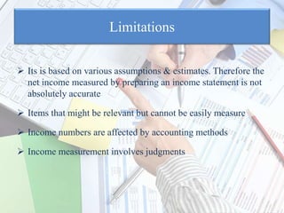 Limitations
 Its is based on various assumptions & estimates. Therefore the
net income measured by preparing an income statement is not
absolutely accurate
 Items that might be relevant but cannot be easily measure
 Income numbers are affected by accounting methods
 Income measurement involves judgments
 