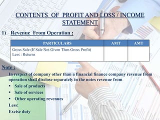 CONTENTS OF PROFIT AND LOSS / INCOME
STATEMENT
1) Revenue From Operation :
Note :
In respect of company other than a financial finance company revenue from
operation shall disclose separately in the notes revenue from
 Sale of products
 Sale of services
 Other operating revenues
Less:
Excise duty
PARTICULARS AMT AMT
Gross Sale (If Sale Not Given Then Gross Profit)
Less : Returns
 