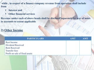 while , in respect of a finance company revenue from operation shall include
from
 Interest and
 Other financial services
Revenue under each of above heads shall be disclosed separately by way of notes
to accounts to extent applicable
2) Other Income
PARTICULARS AMT AMT
Rest Income
Dividend Received
Rent Received
Transfer fees
Profit on sale of fixed assets
 