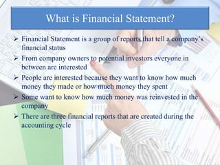 What is Financial Statement?
 Financial Statement is a group of reports that tell a company’s
financial status
 From company owners to potential investors everyone in
between are interested
 People are interested because they want to know how much
money they made or how much money they spent
 Some want to know how much money was reinvested in the
company
 There are three financial reports that are created during the
accounting cycle
 