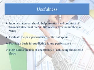 Usefulness
 Income statement should help investors and creditors of
financial statement predict future cash flow in numbers of
ways
 Evaluate the past performance of the enterprise
 Provide a basis for predicting future performance
 Help assess the risk of uncertainty of achieving future cash
flows
 