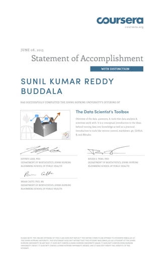 coursera.org
Statement of Accomplishment
WITH DISTINCTION
JUNE 08, 2015
SUNIL KUMAR REDDY
BUDDALA
HAS SUCCESSFULLY COMPLETED THE JOHNS HOPKINS UNIVERSITY'S OFFERING OF
The Data Scientist’s Toolbox
Overview of the data, questions, & tools that data analysts &
scientists work with. It is a conceptual introduction to the ideas
behind turning data into knowledge as well as a practical
introduction to tools like version control, markdown, git, GitHub,
R, and RStudio.
JEFFREY LEEK, PHD
DEPARTMENT OF BIOSTATISTICS, JOHNS HOPKINS
BLOOMBERG SCHOOL OF PUBLIC HEALTH
ROGER D. PENG, PHD
DEPARTMENT OF BIOSTATISTICS, JOHNS HOPKINS
BLOOMBERG SCHOOL OF PUBLIC HEALTH
BRIAN CAFFO, PHD, MS
DEPARTMENT OF BIOSTATISTICS, JOHNS HOPKINS
BLOOMBERG SCHOOL OF PUBLIC HEALTH
PLEASE NOTE: THE ONLINE OFFERING OF THIS CLASS DOES NOT REFLECT THE ENTIRE CURRICULUM OFFERED TO STUDENTS ENROLLED AT
THE JOHNS HOPKINS UNIVERSITY. THIS STATEMENT DOES NOT AFFIRM THAT THIS STUDENT WAS ENROLLED AS A STUDENT AT THE JOHNS
HOPKINS UNIVERSITY IN ANY WAY. IT DOES NOT CONFER A JOHNS HOPKINS UNIVERSITY GRADE; IT DOES NOT CONFER JOHNS HOPKINS
UNIVERSITY CREDIT; IT DOES NOT CONFER A JOHNS HOPKINS UNIVERSITY DEGREE; AND IT DOES NOT VERIFY THE IDENTITY OF THE
STUDENT.
 