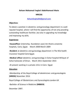 Reham Mohamed Farghal AbdelHameed Marie
MRCOG
Rehamfarghal84@gmail.com
Objectives
To obtain a position in obstetrics and gynecology department in a well
reputed hospital, where I will find the opportunity of not only providing
outstanding healthcare facilities ,but also in upgrading my knowledge
and improving my skills.
Experience
-houseofficer (internship, foundation year) Ain Shams university
hospitals, Cairo, Egypt. March 2008-March 2009
-Resident at obstetrics and gynecology department in The Nile health
insurance hospital-Cairo-Egypt.
-Medical officer obstetrics and gynecology in Sohar hospital-Willayat of
Sohar-Sultanate of Oman. March 2011-September 2015
-At present working in a private clinic in Cairo -Egypt
Education
-Membership of the Royal College of obstetricians and gynecologists
(MROG) November 2016
Royal College of Obstetricians and Gynecologists-London-UK
-Bachelor of Science in Medicine (MBBCH)
December 2007.
 