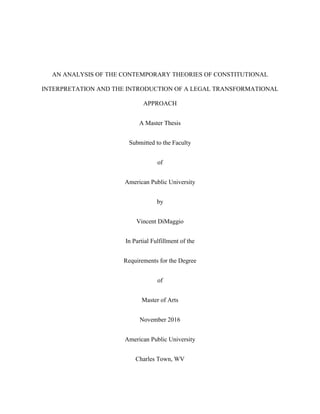 AN ANALYSIS OF THE CONTEMPORARY THEORIES OF CONSTITUTIONAL
INTERPRETATION AND THE INTRODUCTION OF A LEGAL TRANSFORMATIONAL
APPROACH
A Master Thesis
Submitted to the Faculty
of
American Public University
by
Vincent DiMaggio
In Partial Fulfillment of the
Requirements for the Degree
of
Master of Arts
November 2016
American Public University
Charles Town, WV
 