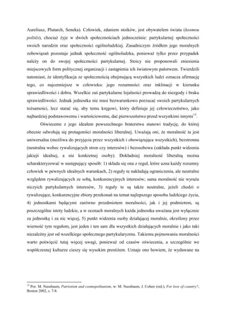 Aureliusz, Plutarch, Seneka). Człowiek, zdaniem stoików, jest obywatelem świata (kosmou
politês), chociaż żyje w dwóch społecznościach jednocześnie: partykularnej społeczności
swoich narodzin oraz społeczności ogólnoludzkiej. Zasadniczym źródłem jego moralnych
zobowiązań pozostaje jednak społeczność ogólnoludzka, ponieważ tylko przez przypadek
należy on do swojej społeczności partykularnej. Stoicy nie proponowali zniesienia
miejscowych form politycznej organizacji i zastąpienia ich światowym państwem. Twierdzili
natomiast, że identyfikacja ze społecznością obejmującą wszystkich ludzi oznacza afirmację
tego, co najcenniejsze w człowieku: jego rozumności oraz inklinacji w kierunku
sprawiedliwości i dobra. Wszelkie zaś partykularne lojalności prowadzą do niezgody i braku
sprawiedliwości. Jednak jednostka nie musi bezwarunkowo porzucać swoich partykularnych
tożsamości, lecz starać się, aby temu kręgowi, który definiuje jej człowieczeństwo, jako
najbardziej podstawowemu i wartościowemu, dać pierwszeństwo przed wszystkimi innymi15
.
Oświecenie z jego ideałem powszechnego braterstwa stanowi tradycję, do której
obecnie odwołują się protagoniści moralności liberalnej. Uważają oni, że moralność ta jest
uniwersalna (możliwa do przyjęcia przez wszystkich i obowiązująca wszystkich), bezstronna
(neutralna wobec rywalizujących stron czy interesów) i bezosobowa (zakłada punkt widzenia
jakiejś idealnej, a nie konkretnej osoby). Dokładniej moralność liberalną można
scharakteryzować w następujący sposób: 1) składa się ona z reguł, które uzna każdy rozumny
człowiek w pewnych idealnych warunkach, 2) reguły te nakładają ograniczenia, ale neutralne
względem rywalizujących ze sobą, konkurencyjnych interesów; sama moralność nie wyraża
niczyich partykularnych interesów, 3) reguły te są także neutralne, jeżeli chodzi o
rywalizujące, konkurencyjne zbiory przekonań na temat najlepszego sposobu ludzkiego życia,
4) jednostkami będącymi zarówno przedmiotem moralności, jak i jej podmiotem, są
poszczególne istoty ludzkie, a w ocenach moralnych każda jednostka uważana jest wyłącznie
za jednostkę i za nic więcej, 5) punkt widzenia osoby działającej moralnie, określony przez
wierność tym regułom, jest jeden i ten sam dla wszystkich działających moralnie i jako taki
niezależny jest od wszelkiego społecznego partykularyzmu. Takiemu pojmowaniu moralności
warto poświęcić tutaj więcej uwagi, ponieważ od czasów oświecenia, a szczególnie we
współczesnej kulturze cieszy się wysokim prestiżem. Uznaje ono bowiem, że wydawane na
15
Por. M. Nussbaum, Patriotism and cosmopolitanism, w: M. Nussbaum, J. Cohen (red.), For love of country?,
Boston 2002, s. 7-8.
 