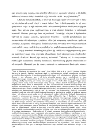 jego gruncie osądy moralne, mają charakter obiektywny, a ponadto właściwe są dla każdej
obdarzonej rozumem osoby, niezależnie od jej interesów, uczuć i pozycji społecznej16
.
Liberalna moralność zakłada, że człowiek dokonując osądów i wyborów jest w stanie
być niezależny od swoich relacji z innymi ludźmi. Fakt, że ktoś przynależy do tej samej
społeczności, co ja – w myśl liberalnej teorii – nie determinuje moich obowiązków względem
niego. Jako główną wadę partykularyzmu, a więc również braterstwa w mikroskali,
moralność liberalna postrzega brak racjonalności. Pozwalając relacjom i lojalnościom
wpływać na decyzje jednostki, ograniczone braterstwo i wszelki partykularyzm daje
pierwszeństwo nieracjonalnym czynnikom, takim jak sentymenty, uprzedzenia, społeczne
konwencje. Racjonalna refleksja nad moralnością winna prowadzić do wypracowania takich
zasad, na które mogą zgodzić się wszyscy ludzie bez względu na przynależność grupową.
Krytycy moralności liberalnej jako główną jej słabość wskazują przyjmowany przez
nią nieprzekonywujący obraz człowieka. Chodzi tutaj o ścisłe odseparowanie od siebie sfery
moralnej człowieka i kwestii jego osobistej tożsamości. Twierdzą oni, że nieuprawnioną
praktyką jest utożsamianie liberalnej moralności z bezstronnością, gdyż ta ostatnia różni się
od moralności liberalnej tym, że zawsze występuje w partykularnym kontekście, stanowi
16
Por. A. MacIntyre, Czy patriotyzm jest cnotą?, „Res Publica” 1990 nr 4, s. 146-147. Zdaniem Alasdaira
MacIntyre’a korzenie liberalnej moralności tkwią w oświeceniowych próbach uzasadnienia moralności
powszechnej, które pojawiły się na skutek rozpadu tradycyjnego, czyli teleologicznego schematu moralnego.
Zgodnie z tym schematem sens i cel życia człowieka zawiera się w przechodzeniu ze stanu
nieuporządkowanego, nieracjonalnego do stanu wyznaczonego przez telos. Człowiek posiada swój określony
cel, który, jako byt racjonalny, jest w stanie rozpoznać, jak również potrafi odkryć zasady, pozwalające ten cel
osiągnąć. Innymi słowy, rozum może odkryć normy (nakazy i zakazy), których przestrzeganie pozwoli mu
przeprowadzić swoją naturę z potencjalności do aktu. Zakwestionowanie schematu teleologicznego przez
myślicieli oświeceniowych, to znaczy rozerwanie więzi pomiędzy naturą człowieka (człowiek–taki–jaki–jest),
zbiorem norm (etyką) i celem (człowiek–jakim–powinien–się–stać), pozwoliło stwierdzić, że przejście od sądów
opisujących do wartościujących, czyli od „jest” do „powinien” jest nieuprawnione. Kiedy to, co człowiek
„powinien”, stało się wolne od uwikłań konkretnej jednostki, a więc także od uwikłań w konkretne wymogi
statusu i roli, wówczas zaczęto szukać nowych uniwersalnych punktów odniesienia. Według I. Kanta można je
odnaleźć w autonomicznym rozumie, natomiast według utylitarystów (np. J. Benthama) w kryterium
użyteczności. MacIntyre dowodzi, że zakwestionowanie schematu teleologicznego nastąpiło na skutek
porzucenia funkcjonalistycznego rozumienia dobra (gdzie dobry znaczy, że jest zdolny wypełnić jakąś funkcję,
cel). Dobro zaczęto rozumieć, jako zewnętrzne wobec praktyki, w ramach której jest ono realizowane, czyli
innymi słowy, oderwano dobro od funkcji jaką realizuje dobry czyn, co w rezultacie doprowadziło do dociekania
słuszności czynu poza funkcją, jaką on realizował. W funkcjonalistycznej koncepcji dobra, „dobry” znaczy to
samo, co „dobry moralnie”, bowiem w sferze tego, co etyczne znajdują się wszystkie aspekty praxis i nie ma
potrzeby wśród wszystkich funkcji człowieka wyróżniać tych, które przynależą do sfery etycznej (nie rozdziela
się wymiaru teleologicznego i funkcjonalnego). W sytuacji porzucenia funkcjonalistycznej koncepcji dobra i
modelu teleologicznego (to znaczy rozdzielenia ich), stanęliśmy zatem przed faktem wyodrębnienia ze sfery
praxis tego, co autonomicznie moralne. Skrajna uniwersalizacja standardów moralnych nastąpiła więc z powodu
konieczności zapełnienia próżni powstałej po pęknięciu wymiaru teleologicznego i funkcjonalnego. Oświecenie
próbowało znaleźć obiektywną przestrzeń, w której można „zawiesić” racje dla uzasadnień nakazów moralnych.
Utylitaryści uzasadniali moralność posługując się kryterium przyjemności (użyteczności, korzyści), której
doświadczają wszyscy ludzie, natomiast kantyści odwoływali się do racjonalności, która również stanowi
przymiot wszystkich ludzi (por. A. MacIntyre, Dziedzictwo cnoty. Studium z teorii moralności, dz. cyt., s. 115,
234).
 