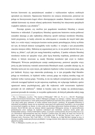 bowiem kierowanie się partykularnymi zasadami z wykluczeniem wpływu osobistych
uprzedzeń czy interesów. Ograniczone braterstwo nie oznacza stronniczości, ponieważ nie
polega na faworyzowaniu kogoś wbrew obowiązującym zasadom. Braterstwo w mikroskali
zakłada kierowanie się etosem własnej społeczności braterskiej bez okazywania specjalnych
względów żadnemu z jej członków17
.
Powstaje pytanie, czy możliwe jest pogodzenie moralności liberalnej z etosem
braterstwa w mikroskali. Z perspektywy liberalnej ograniczone braterstwo można próbować
uzasadnić ukazując je jako najbardziej efektywny sposób realizacji moralności liberalnej.
Jeżeli przyjmiemy, że każdy człowiek ma zobowiązania w stosunku do innych ludzi jako
ludzi, to o wiele więcej i mniejszym kosztem można pomóc potrzebującym, którzy są blisko
niż tym, do których dotarcie wymagałoby wiele wysiłku i w związku z tym przyniosłoby
znacznie mniejsze efekty. Słabością tej argumentacji jest to, że nie potrafi określić kim są ci,
którzy są „blisko”, czyli jaki jest zasięg braterskiej wspólnoty. Z punktu widzenia liberalnej
moralności można też specjalne więzi, jakie łączą braterską wspólnotę, potraktować jako
obszar, w którym stosowane są zasady liberalnej moralności (jak czyni to Andrew
Oldenquist). Wówczas partykularyzm zostaje usankcjonowany, ponieważ specjalne więzy
jawią się jako konieczny warunek zastosowania liberalnych zasad, a ponadto okazuje się, że
liberalna teoria jest nie czym innym, jak żądaniem lojalności wobec rozszerzonej grupy, jaką
jest ludzkość. Krytycy tego stanowiska przekonują, że w tym przypadku błąd liberałów
polega na twierdzeniu, że lojalność wobec szerszej grupy ma większą moralną wagę niż
lojalność wobec węższej grupy. Twierdzą, że nie ma żadnych zewnętrznych ograniczeń, aby
człowiek rozciągnął lojalność na jak najszerszą wspólnotę, nie wyłączając ludzkości, oprócz
ograniczeń natury psychologicznej, gdyż dla większości osób rozszerzanie lojalności
prowadzi do ich osłabienia18
. Jednak ta krytyka sama nie wydaje się przekonywująca,
ponieważ prowadzi do wniosku, że wszystkie społeczności, do których jednostka należy mają
17
Por. A. Oldenquist, Loyalties, “The Journal of Philosophy” 1982 vol. 79, nr 4, s. 186-187. Wyjaśniając
problem bezstronności/stronniczości, Andrew Oldenquist posługuje się analogią z rodziną. Otóż powszechnie
aprobowanym zachowaniem w wielu społecznościach ludzkich jest ratowanie przez rodziców własnego dziecka,
a nie obcej osoby (przy założeniu, że trzeba wybierać komu przyjść z pomocą). W przypadku braterstwa w
mikroskali jest podobnie, bazuje ono na moralności stanowiącej etos społeczności braterskiej, a nie na przykład
na korzyściach (mogłoby się okazać, że obca osoba jest dla danej społeczności bardziej przydatna niż własne
dziecko). David McCabe stara się wykazać słabość argumentacji Oldenquista mówiąc, że usprawiedliwienie
partykularyzmu przez analogię do lojalności rodzinnych jest nietrafione, ponieważ można podać jako
kontrprzykład sytuację, w której trzeba będzie wybrać, czy przyjść z pomocą komuś, kto jest tej samej rasy co ja,
czy człowiekowi reprezentującemu inną rasę. Przyjście z pomocą temu, kto należy do mojej rasy niczym nie
będzie się różnic od rasizmu, gdyż kryterium jest podobne (por. D. McCabe, Patriotic gore, again, w: I.
Primoratz (red.), Patriotism, New York 2002, s. 123-124). Wydaje się, że błąd McCabe’a polega na tym, iż
ilustruje on ogólną zasadę specyficznym przykładem i wyciąga wnioski, które odnosi do wszystkich przypadków
objętych tą zasadą.
18
Por. A. Oldenquist, Loyalties, art. cyt., s. 180-181.
 