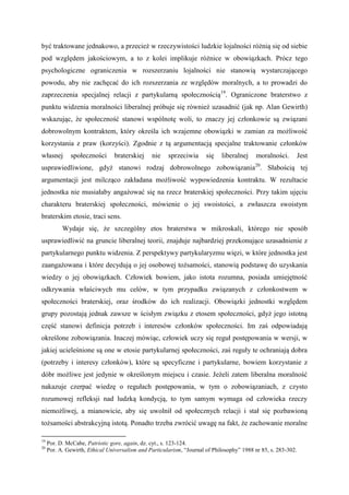 być traktowane jednakowo, a przecież w rzeczywistości ludzkie lojalności różnią się od siebie
pod względem jakościowym, a to z kolei implikuje różnice w obowiązkach. Prócz tego
psychologiczne ograniczenia w rozszerzaniu lojalności nie stanowią wystarczającego
powodu, aby nie zachęcać do ich rozszerzania ze względów moralnych, a to prowadzi do
zaprzeczenia specjalnej relacji z partykularną społecznością19
. Ograniczone braterstwo z
punktu widzenia moralności liberalnej próbuje się również uzasadnić (jak np. Alan Gewirth)
wskazując, że społeczność stanowi wspólnotę woli, to znaczy jej członkowie są związani
dobrowolnym kontraktem, który określa ich wzajemne obowiązki w zamian za możliwość
korzystania z praw (korzyści). Zgodnie z tą argumentacją specjalne traktowanie członków
własnej społeczności braterskiej nie sprzeciwia się liberalnej moralności. Jest
usprawiedliwione, gdyż stanowi rodzaj dobrowolnego zobowiązania20
. Słabością tej
argumentacji jest milcząco zakładana możliwość wypowiedzenia kontraktu. W rezultacie
jednostka nie musiałaby angażować się na rzecz braterskiej społeczności. Przy takim ujęciu
charakteru braterskiej społeczności, mówienie o jej swoistości, a zwłaszcza swoistym
braterskim etosie, traci sens.
Wydaje się, że szczególny etos braterstwa w mikroskali, którego nie sposób
usprawiedliwić na gruncie liberalnej teorii, znajduje najbardziej przekonujące uzasadnienie z
partykularnego punktu widzenia. Z perspektywy partykularyzmu więzi, w które jednostka jest
zaangażowana i które decydują o jej osobowej tożsamości, stanowią podstawę do uzyskania
wiedzy o jej obowiązkach. Człowiek bowiem, jako istota rozumna, posiada umiejętność
odkrywania właściwych mu celów, w tym przypadku związanych z członkostwem w
społeczności braterskiej, oraz środków do ich realizacji. Obowiązki jednostki względem
grupy pozostają jednak zawsze w ścisłym związku z etosem społeczności, gdyż jego istotną
część stanowi definicja potrzeb i interesów członków społeczności. Im zaś odpowiadają
określone zobowiązania. Inaczej mówiąc, człowiek uczy się reguł postępowania w wersji, w
jakiej ucieleśnione są one w etosie partykularnej społeczności, zaś reguły te ochraniają dobra
(potrzeby i interesy członków), które są specyficzne i partykularne, bowiem korzystanie z
dóbr możliwe jest jedynie w określonym miejscu i czasie. Jeżeli zatem liberalna moralność
nakazuje czerpać wiedzę o regułach postępowania, w tym o zobowiązaniach, z czysto
rozumowej refleksji nad ludzką kondycją, to tym samym wymaga od człowieka rzeczy
niemożliwej, a mianowicie, aby się uwolnił od społecznych relacji i stał się pozbawioną
tożsamości abstrakcyjną istotą. Ponadto trzeba zwrócić uwagę na fakt, że zachowanie moralne
19
Por. D. McCabe, Patriotic gore, again, dz. cyt., s. 123-124.
20
Por. A. Gewirth, Ethical Universalism and Particularism, “Journal of Philosophy” 1988 nr 85, s. 283-302.
 