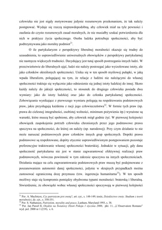 człowieka nie jest nigdy motywowane jedynie rozumowym przekonaniem, że tak należy
postępować. Wydaje się rzeczą nieprawdopodobną, aby człowiek miał na tyle pewności i
zaufania do czysto rozumowych zasad moralnych, że nie musiałby szukać potwierdzenia dla
nich w praktyce życia społecznego. Osoba ludzka potrzebuje społeczności, aby być
podtrzymywana jako moralny podmiot21
.
O ile partykularyzm z perspektywy liberalnej moralności okazuje się trudny do
uzasadnienia, to usprawiedliwienie uniwersalnych obowiązków z perspektywy partykularnej
nie nastręcza większych trudności. Decydujący jest tutaj sposób postrzegania innych ludzi. W
przeciwieństwie do liberalnych ujęć, ludzi nie należy postrzegać jako wyizolowane istoty, ale
jako członków określonych społeczności. Unika się w ten sposób myślowej pułapki, w jaką
wpada liberalizm, polegającej na tym, że relacje z ludźmi nie należącymi do własnej
społeczności traktuje się wyłącznie jako odniesienie się jednej istoty ludzkiej do innej. Skoro
każdy należy do jakiejś społeczności, to stosunek do drugiego człowieka posiada dwa
wymiary: jako do istoty ludzkiej oraz jako do członka partykularnej społeczności.
Zobowiązania wynikające z pierwszego wymiaru polegają na respektowaniu podstawowych
praw, jakie przysługują każdemu z racji jego człowieczeństwa22
. W formie tych praw (np.
prawa do cielesnej integralności, osobistej wolności, minimum pożywienia itp.) wyrażone są
warunki, które muszą być spełnione, aby człowiek mógł godnie żyć. W pierwszej kolejności
obowiązek zaspokojenia potrzeb człowieka chronionych przez jego podstawowe prawa
spoczywa na społeczności, do której on należy (np. narodowej). Przy czym działanie to nie
może naruszać podstawowych praw członków innych grup społecznych. Dopóki prawa
podstawowe są respektowane, dopóty etycznie usprawiedliwionym postępowaniem pozostaje
preferencyjne traktowanie własnej społeczności braterskiej. Jednakże w sytuacji, gdy dana
społeczność partykularna nie jest w stanie zagwarantować efektywnej realizacji praw
podstawowych, wówczas powinność w tym zakresie spoczywa na innych społecznościach.
Działania mające na celu zagwarantowanie podstawowych praw muszą być podejmowane z
poszanowaniem autonomii danej społeczności, jedynie w skrajnych przypadkach można
zastosować ograniczoną dozę przymusu (tzw. ingerencja humanitarna23
). W ten sposób
możliwy staje się kompromis pomiędzy obydwoma typami moralności: braterską i liberalną.
Stwierdzenie, że obowiązki wobec własnej społeczności spoczywają w pierwszej kolejności
21
Por. A. MacIntyre, Czy patriotyzm jest cnotą?, art. cyt., s. 148-149; tenże, Dziedzictwo cnoty. Studium z teorii
moralności, dz. cyt., s. 350-351.
22
Por. S. Nathanson, Patriotism, morality and peace, Lanham, Maryland 1993, s. 38.
23
Por. Jan Paweł II, Orędzie na Światowy Dzień Pokoju 1 stycznia 2000, pkt. 11, „L’Osservatore Romano”
wyd. pol. 2000 nr 1 (219), s. 6.
 