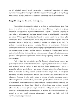 na jej członkach stanowi regułę zaczerpniętą z moralności braterskiej, zaś nakaz
zagwarantowania podstawowych praw członków innych społeczności, gdy te nie wypełniają
swoich funkcji, przy poszanowaniu ich autonomii, stanowi wyraz przekonań liberalnych.
Przypadek szczególny – braterstwo chrześcijańskie
Chrześcijańskie braterstwo jest więzią ze względu na wspólne ojcostwo Boga. Przy
czym to ojcostwo jest zapośredniczone przez Syna. Braterska wspólnota obejmuje
wszystkich, którzy pozostają w jedności z Chrystusem. Związek z Chrystusem uznaje się za
rzeczywisty, a w konsekwencji braterstwo pozostaje oparte na rzeczywistości, a nie na idei
czy micie. W koncepcji chrześcijańskiej braćmi w sensie właściwym są zatem tylko
chrześcijanie. Cechą charakterystyczną jest też tutaj zniesienie wszelkich granic wewnątrz
wspólnoty braterskiej (społecznych, stanowych, narodowych, między płciami itd.). W
praktyce pozostaje jedna granica: pomiędzy Stwórcą a stworzeniem. Braterstwo
chrześcijańskie ustanawia też wyraźną granicę między wspólnotą braterską a resztą ludzi, lecz
nie można go uznać za typowy przykład braterstwa w mikroskali. Granicę traktuje bowiem
ambiwalentnie. Z jednej strony zostaje ona ustanowiona, zaś z drugiej należy ją przekraczać,
ponieważ celem powstania ograniczonej chrześcijańskiej wspólnoty braterskiej jest służba
całej ludzkości.
Punkt wyjścia do zrozumienia specyfiki koncepcji chrześcijańskiej stanowi po
pierwsze przekonanie, że adresatem dzieła Jezusa Chrystusa jest cała ludzkość, a po drugie –
idea wybrania. Idea ta zakłada, że Bóg powinien wybrać sprawiedliwego i odrzucić
grzesznika. Jedynym sprawiedliwym i tym samym wybranym jest syn Boży, Jezus Chrystus.
Bierze on na siebie los, który powinien spotkać wszystkich innych ludzi i w ten sposób
wszystkich stawia na swoim miejscu, czyniąc ich wybranymi, podczas gdy sam staje się
odrzucony. Dokonuje się więc tutaj wymiana w procesie wybrania, odwrócenie sytuacji:
odrzucenie prowadzi ostatecznie do wybrania. W ten sposób wybrani i odrzuceni nie są sobie
przeciwstawieni, ale są obok siebie i dla siebie nawzajem. Figurą tej tajemnicy substytucji jest
starotestamentalna para braci, Ezaw i Jakub, z których jeden został wybrany, a drugi
odrzucony, by w końcu sytuacja uległa odwróceniu. Substytucja powinna wciąż się
powtarzać. Wybrani i powołani przez Bożą łaskę do poznania w wierze i miłości muszą być
gotowi na to, aby zostać zastępczo odrzuconym, a wtedy inni będą mogli być
współwybranymi dzięki wymianie.
 