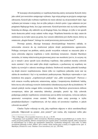 W koncepcji chrześcijańskiej ze wspólnotą braterską należy utożsamiać Kościół, który
jako całość jest nosicielem zastępczego wybrania. Jego misja polega na przyjęciu zastępczego
odrzucenia. Kościół jako wybrana wspólnota nie może odcinać się od pozostałych ludzi. Jego
wybranie jest tożsame z misją. Jest on tylko jednym z dwóch synów i jego zadaniem nie jest
potępianie błądzącego brata, lecz jego uratowanie. Kościół powinien stać się ścisłą wspólnota
braterską nie dlatego, aby oddzielić się od drugiego brata, lecz dlatego, że tylko w ten sposób
może skutecznie pełnić swoje zadanie wobec niego. Wspólnota braterska nie dąży zatem do
zamknięcia się na ludzi spoza jej grona, lecz sensem oddzielenia jest służba innym, którzy są
ostatecznie „drugim bratem”, którego los został powierzony pierwszemu bratu24
.
Powstaje pytanie, dlaczego koncepcja chrześcijańskiego braterstwa zakłada, że
uniwersalne otwarcie da się zrealizować jedynie dzięki partykularnemu ograniczeniu.
Próbując rozwiązać ten problem, należy przede wszystkim wskazać na znaczenie jakie w
życiu człowieka odgrywa wspólnota o ściśle określonej tożsamości. Alasdair MacIntyre
stwierdza, że istotną właściwością przyjmowanej przez nas moralności jest to, że uczymy się
jej w ramach i przez sposób życia określonej wspólnoty. Jako podmiot moralny człowiek
może zaistnieć i być nim nadal tylko dzięki wspólnocie, a pozbawiony tej wspólnoty nie
będzie się rozwijał w zakresie moralnego działania. Osobowość moralna jednostki kształtuje
się dzięki etosowi wspólnotowemu. Zatem tylko we wspólnocie jednostka może stać się
zdolna do moralności i być w tej moralności podtrzymywana. MacIntyre wprowadza w tym
kontekście dwa pojęcia: „wspólnotowych praktyk” oraz „dóbr wewnętrznych”. Pierwsze z
nich oznacza wszelką społecznie ustanowioną, spójną i kooperatywną działalność ludzką,
która ma na celu realizację wzorców doskonałości charakterystycznych dla tej działalności. W
ramach praktyk można osiągać dobra wewnętrzne, które MacIntyre przeciwstawia dobrom
zewnętrznym, takim jak materialny dobrobyt, pieniądze, prestiż itp. Gdy człowiek
podejmując praktyki wspólnotowe zorientowany jest na dobra wewnętrzne, wówczas nabywa
sprawności wewnętrzne zwane cnotami. Wszelkie zatem cnoty powstają w trybie
ponadindywidualnym i wspólnotowym, ich byt zależy od żywotności wspólnot, w jakich
człowiek ma udział25
.
Charles Taylor wskazuje na rolę, jaką wspólnota odgrywa w akcie autoidentyfikacji
jednostki. Odpowiedź na pytanie „kim jestem?” jest ważna, aby rozpoznać siebie jako
24
Por. J. Ratzinger, Chrześcijańskie braterstwo, dz. cyt., s. 81-84.
25
Wyjaśniając czym są praktyki i dobra wewnętrzne, MacIntyre posługuje się przykładem gry w szachy. Gra w
szachy jest pewną praktyką, dobrem zewnętrznym jest wygrana partia i ewentualna nagroda, dobra wewnętrzne
to wykształcające się w trakcie gry umiejętności analityczne, wyobraźnia strategiczna, wola walki. Te dobra
wewnętrzne sprawiają, że ktoś „dobrze” gra w szachy i może zacznie grać w szachy ze względu na nie. (por. A.
MacIntyre, Dziedzictwo cnoty. Studium z teorii moralności, dz. cyt., 338-344).
 