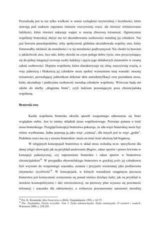 Przeszkodą jest tu nie tylko wielkość w sensie rozległości terytorialnej i liczebności, które
stawiają pod znakiem zapytania istnienie rzeczywistej więzi, ale również zróżnicowanie
ludzkości, które również nakazuje wątpić w mocną zbiorową tożsamość. Ograniczenie
wspólnoty braterskiej służyć ma też ukształtowaniu osobowości moralnej jej członków. Nie
jest bowiem prawdopodobne, żeby społeczność globalna ukształtowała wspólny etos, który
formowałby zdolność do moralności i w tej moralności podtrzymywał. Nie chodzi tu bowiem
o jakikolwiek etos, lecz taki, który określa na czym polega dobre życie, etos przyczyniający
się do pełnej integracji rozwoju osoby ludzkiej i ujęcia jego składowych elementów w zwartą
całość osobowości. Dopiero wspólnota, która charakteryzuje się silną, rzeczywistą więzią, a
więc jednością i bliskością jej członków może spełnić wymienione tutaj warunki: mocnej
tożsamości, pozwalającej jednostkom dokonać aktu autoidentyfikacji oraz posiadania etosu,
który ukształtuje i podtrzyma osobowość moralną członków wspólnoty. Wówczas będą oni
zdolni do służby „drugiemu bratu”, czyli ludziom pozostającym poza chrześcijańską
wspólnotą.
Braterski etos
Każda wspólnota braterska określa sposób wzajemnego odnoszenia się braci
względem siebie. Jest to istotny składnik etosu wspólnotowego. Powstaje pytanie o treść
etosu braterskiego. Przegląd koncepcji braterstwa pokazuje, że siła więzi braterskiej może być
różnie wyobrażana. Jedne pojmują ją jako więź „cieńszą”, dla innych jest to więź „gruba”.
Podobnie rzecz ma się z etosem braterskim: może on mieć treść uboższą lub bogatszą.
W religijnych koncepcjach braterstwa w skład etosu wchodzą m.in. specyficzne dla
danej religii obowiązki jak na przykład anulowanie długów, zakaz sporów i prawo lewiratu w
koncepcji judaistycznej, czy napomnienie braterskie i zakaz sporów w braterstwie
chrześcijańskim28
. W przypadku obywatelskiego braterstwa w greckiej polis jej członkowie
byli wzywani do wzajemnego szacunku, uznania i przyjaźni rozumianej jako pozbawiona
intymności życzliwość29
. W koncepcjach, w których warunkiem osiągnięcia poczucia
braterstwa jest konieczność wzniesienia się ponad różnice dzielące ludzi, jak na przykład w
stoickim kosmopolityzmie i idei oświeceniowej, na pierwszy plan wysuwa się powinność
tolerancji i szacunku dla odmienności, a zwłaszcza poszanowanie autonomii moralnej
28
Por. K. Romaniuk, Idea braterstwa w Biblii, Niepokalanów 1992, s. 62-75.
29
Por. Arystoteles, Dzieła wszystkie. Tom 5. Etyka nikomachejska. Etyka eudamejska. O cnotach i wadach,
Warszawa 2000, s. 238-243.
 