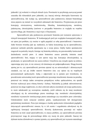 jednostki i jej wolności w różnych sferach życia. Powinności te przybierają zazwyczaj postać
szacunku dla różnorakich praw jednostki, czy inaczej mówiąc obowiązku kierowania się
sprawiedliwością. Jak wydaje się, sprawiedliwość jako podstawowy element braterskiego
etosu pojawia się niemal we wszystkich odmianach idei braterstwa. Przyjmowana jest przez
koncepcję oświeceniową, marksistowską, liberalną, komunitarystyczną, narodową,
judaistyczną, chrześcijańską (zarówno w przypadku braterstwa ze względu na wspólne
ojcostwo Boga, jak i braterstwa z racji więzi z Chrystusem).
Sprawiedliwość jako podstawowa powinność braterska jest rozmaicie ujmowana w
różnych koncepcjach braterstwa. W konkurujących pod tym względem koncepcjach jedną z
osi sporu jest problem, czy można w ogóle pogodzić ze sobą sprawiedliwość i braterstwo.
Jedni bowiem twierdzą (jak np. marksiści), że ludzie koncentrują się na sprawiedliwości,
ponieważ zachodzi potrzeba upominania się o swoje prawa. Gdyby ludzie spontanicznie
reagowali na potrzeby innych, kierując się braterską miłością, nie powstawałaby konieczność
dochodzenia swoich praw. A zatem braterstwo usuwa potrzebę istnienia zasad
sprawiedliwości. Inni, mający w tym sporze rację (np. koncepcja chrześcijańska), są
przekonani, że sprawiedliwość nie usuwa miłości. Umożliwia ona związki oparte na miłości,
zapewniając przy tym, że nie zniszczy ich dominacja ani podporządkowanie. Drugą kwestią
sporną jest to, czy sprawiedliwość powinna opierać się na uniwersalnych i ahistorycznych
zasadach, czy też jej źródło stanowi braterstwo (tzn. czy opiera się na wspólnych
porozumieniach społecznych). Jedną z odpowiedzi na to pytanie jest twierdzenie, że
poszukiwanie uniwersalnej teorii sprawiedliwości pozostaje nieuchronnie skazane na porażkę,
ponieważ nie istnieje żadna zewnętrzna perspektywa wobec społeczeństwa, nie sposób
bowiem wykroczyć poza własną historię i kulturę. Należałoby ją jednak zakwestionować,
ponieważ nie ulega wątpliwości, że choć człowiek nabywa moralność od swojej społeczności,
to może udoskonalić jej wewnętrzne standardy, jeżeli odniesie się do innej moralności
odwołującej się do uniwersalnego prawa moralnego (np. moralności chrześcijańskiej,
moralności wyznawców tomistycznego prawa naturalnego czy rzeczników praw człowieka).
Udoskonalenie może oznaczać ustalenie granic, usankcjonowanie lub skorygowanie
partykularnej moralności. Poza tym istniejąca w każdej społeczności różnorodność poglądów
dotyczących sprawiedliwości zmusza, by w ich ocenie i uzgodnieniu odwoływać się do
ogólniejszej koncepcji sprawiedliwości. Kwestią dyskutowaną pozostaje też wpływ
braterstwa na treść zasad sprawiedliwości, to znaczy problem, czy sprawiedliwość powinna
przywiązywać wagę do powszechnego dobra czy raczej do praw jednostki. Inaczej ten
dylemat można sformułować w postaci pytania, czy sprawiedliwość jest wyrazem naturalnego
 