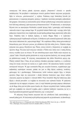 somatyczne. Od dawna jednak używano pojęcia „braterstwo” również w sposób
metaforyczny. Na przykład w starożytnym świecie greckim bratem nazywano przyjaciela.
Było to wówczas „powinowactwo” z wyboru. Podstawą więzi braterskiej bywało też
porozumienie o wzajemnej przyjaźni, pomocy i lojalności zawierane pomiędzy jednostkami
lub grupami. Zawierano je ceremonialnie przez obrzęd symbolicznego zmieszania (spożycia)
krwi lub innej substancji, stąd nazywano je braterstwem krwi1
. W hellenizmie, w starożytnym
Rzymie oraz na starożytnym Wschodzie czynnik łączący ludzi i generujący więź braterską
stanowiła wiara w tego samego boga. W syryjskich kultach Baala rody i szczepy, które były
połączone więzami krwi oraz znajdowały się pod opieką jednego boga, pojmowały siebie jako
braci. Podobnie było w kultach Jupitera, w kulcie Magna Mater i w żydowsko-
synkretystycznych wspólnotach na Krymie. Członkowie tych ostatnich pojmowali siebie jako
braci przez odniesienie do „najwyższego Boga”. We wspólnocie Mitry, której przewodniczył
hierarchiczny pater lub pater patrum, jej członkowie byli dla siebie fratres. Niektóre religie
mityczne oraz greccy filozofowie (np. Platon, stoicy) mówili o braterstwie ze względu na
ojcostwo Boga. Wczesna myśl mityczna widziała w Niebie moc, która wraz z matką Ziemią
tworzy wszelkie życie na świecie. W tym naturalistycznym sensie Niebo może nazywać się
„ojcem” ludzi. Filozofia grecka przeniosła tę wizję na poziom duchowy, nie znosząc jednak
jej podstawowej zasady. W wiecznej, transcendentnej idei dobra filozofowie greccy (np.
Platon) widzieli Ojca i Pana, ale jej osobowy charakter pozostaje wątpliwy, a o osobowej
relacji do świata stworzeń nie można tu w ogóle mówić. Do naturalizmu bardzo wyraźnie
nawiązywał stoicyzm. W jego rozumieniu Bóg jest szczytem kosmosu, wypełnionym jego
najbardziej wzniosłymi mocami, jednak nie jest to Bóg Ojciec osobowy, troskliwy,
gniewający się i przebaczający. Niekosmiczne, ściśle osobowe pojęcie Ojca, w którym
ojcostwo Boga staje się rzeczywiste i dzięki któremu braterstwo jego dzieci nabiera
znaczenia, pojawia się dopiero w słowach Biblii. Przez Izraelitów Bóg był traktowany jako
Ojciec z dwóch powodów: ze względu na stworzenie oraz wybranie Izraela. W judaizmie
zaznaczyło się też napięcie związane z tym, iż więź braterska powstaje poprzez odniesienie
się do Boga, który jest nie tylko ojcem Izraela, ale i Ojcem wszystkich ludzi. Judaizm jednak
pod tym względem nie stanowił wyjątku, gdyż o jedności ludzkości wspomina się też w
innych przedchrześcijańskich ujęciach braterstwa, np. w stoicyzmie2
.
W antycznej Grecji braćmi nazywani byli też członkowie ludu zamieszkałego w
ramach jednej polis. W ówczesnej myśli politycznej pojawiło się przekonanie, że demokracja,
1
Por. hasło Braterstwo w: J. Wojnowski (red.), Wielka Encyklopedia PWN. Tom 4, dz. cyt., s. 398-399.
2
Por. J. Ratzinger, Chrześcijańskie braterstwo, Kraków 2007, s. 15-22 i 52.
 