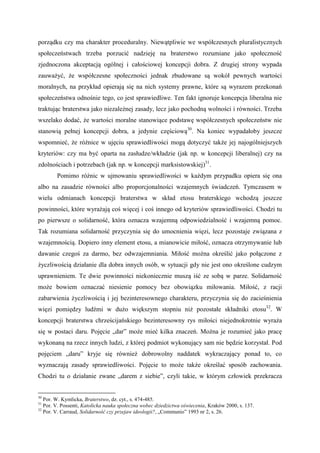 porządku czy ma charakter proceduralny. Niewątpliwie we współczesnych pluralistycznych
społeczeństwach trzeba porzucić nadzieję na braterstwo rozumiane jako społeczność
zjednoczona akceptacją ogólnej i całościowej koncepcji dobra. Z drugiej strony wypada
zauważyć, że współczesne społeczności jednak zbudowane są wokół pewnych wartości
moralnych, na przykład opierają się na nich systemy prawne, które są wyrazem przekonań
społeczeństwa odnośnie tego, co jest sprawiedliwe. Ten fakt ignoruje koncepcja liberalna nie
traktując braterstwa jako niezależnej zasady, lecz jako pochodną wolności i równości. Trzeba
wszelako dodać, że wartości moralne stanowiące podstawę współczesnych społeczeństw nie
stanowią pełnej koncepcji dobra, a jedynie częściową30
. Na koniec wypadałoby jeszcze
wspomnieć, że różnice w ujęciu sprawiedliwości mogą dotyczyć także jej najogólniejszych
kryteriów: czy ma być oparta na zasłudze/wkładzie (jak np. w koncepcji liberalnej) czy na
zdolnościach i potrzebach (jak np. w koncepcji marksistowskiej)31
.
Pomimo różnic w ujmowaniu sprawiedliwości w każdym przypadku opiera się ona
albo na zasadzie równości albo proporcjonalności wzajemnych świadczeń. Tymczasem w
wielu odmianach koncepcji braterstwa w skład etosu braterskiego wchodzą jeszcze
powinności, które wyrażają coś więcej i coś innego od kryteriów sprawiedliwości. Chodzi tu
po pierwsze o solidarność, która oznacza wzajemną odpowiedzialność i wzajemną pomoc.
Tak rozumiana solidarność przyczynia się do umocnienia więzi, lecz pozostaje związana z
wzajemnością. Dopiero inny element etosu, a mianowicie miłość, oznacza otrzymywanie lub
dawanie czegoś za darmo, bez odwzajemniania. Miłość można określić jako połączone z
życzliwością działanie dla dobra innych osób, w sytuacji gdy nie jest ono określone cudzym
uprawnieniem. Te dwie powinności niekoniecznie muszą iść ze sobą w parze. Solidarność
może bowiem oznaczać niesienie pomocy bez obowiązku miłowania. Miłość, z racji
zabarwienia życzliwością i jej bezinteresownego charakteru, przyczynia się do zacieśnienia
więzi pomiędzy ludźmi w dużo większym stopniu niż pozostałe składniki etosu32
. W
koncepcji braterstwa chrześcijańskiego bezinteresowny rys miłości niejednokrotnie wyraża
się w postaci daru. Pojęcie „dar” może mieć kilka znaczeń. Można je rozumieć jako pracę
wykonaną na rzecz innych ludzi, z której podmiot wykonujący sam nie będzie korzystał. Pod
pojęciem „daru” kryje się również dobrowolny naddatek wykraczający ponad to, co
wyznaczają zasady sprawiedliwości. Pojęcie to może także określać sposób zachowania.
Chodzi tu o działanie zwane „darem z siebie”, czyli takie, w którym człowiek przekracza
30
Por. W. Kymlicka, Braterstwo, dz. cyt., s. 474-485.
31
Por. V. Possenti, Katolicka nauka społeczna wobec dziedzictwa oświecenia, Kraków 2000, s. 137.
32
Por. V. Carraud, Solidarność czy przejaw ideologii?, „Communio” 1993 nr 2, s. 26.
 