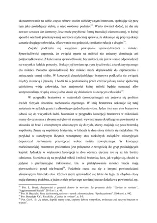 skoncentrowanie na sobie, często wbrew swoim subiektywnym interesom, spełniając się przy
tym jako posiadający siebie, a więc osobowy podmiot33
. Warto również dodać, że dar nie
zawsze oznacza dar darmowy, lecz może przybierać formę transakcji ekonomicznej, w której
sposób i wielkość przekazywanej wartości użytecznej sprawia, że dokonuje się przy tej okazji
uznanie drugiego człowieka, ofiarowanie mu godności, spotkanie-relacja z drugim34
.
Zwykle podkreśla się wzajemne powiązanie sprawiedliwości i miłości.
Sprawiedliwość zapewnia, że związki oparte na miłości nie zniszczy dominacja ani
podporządkowanie. Z kolei sama sprawiedliwość, bez miłości, nie jest w stanie odpowiedzieć
na wszystkie ludzkie potrzeby. Brakuje jej bowiem np. rysu życzliwości, charakterystycznego
dla miłości. Ponadto sprawiedliwość bez miłości może doprowadzić do zaprzeczenia i
zniszczenia samej siebie. W koncepcji chrześcijańskiego braterstwa podkreśla się związek
między miłością i prawdą. Chodzi tu o postulowaną przez chrześcijańską naukę społeczną
całościową wizję człowieka, bez znajomości której miłość będzie oznaczać albo
sentymentalizm, wiązkę emocji albo stanie się działaniem niszczącym człowieka35
.
W przypadku braterstwa w makroskali (powszechnego) nie pojawia się problem
dwóch różnych obszarów zachowania etycznego. W imię braterstwa dokonuje się tutaj
zniesienia wszelkich granic i całkowitego ujednolicenia etosu. Jeden i ten sam etos braterstwa
odnosi się do wszystkich ludzi. Natomiast w przypadku koncepcji braterstwa w mikroskali
mamy do czynienia z dwoma odrębnymi etosami: wewnętrznym określającym powinności w
stosunku do braci i zewnętrznym odnoszącym się do tych, którzy znajdują się poza braterską
wspólnotą. Znane są wspólnoty braterskie, w których te dwa etosy różniły się radykalnie. Na
przykład w starożytnym Rzymie wewnętrzny etos niektórych związków misteryjnych
dopuszczał zachowania przestępcze wobec świata zewnętrznego. W koncepcji
marksistowskiej braterstwo proletariatu jest połączone z wrogością do grup posiadających
kapitał. Jednakże w większości koncepcji te dwa obszary etyczne nie są aż tak bardzo
odmienne. Rozróżnia się na przykład miłość i miłość braterską, lecz, jak wydaje się, chodzi tu
jedynie o preferencyjne traktowanie, tzn. w praktykowaniu miłości bracia mają
pierwszeństwo przed nie-braćmi36
. Podobnie rzecz ma się z innymi powinnościami
stanowiącymi braterski etos. Różnica może sprowadzać się także do tego, że obydwa etosy
mają elementy podobne, a jeden z nich prócz tego zawiera jeszcze dodatkowe powinności, np.
33
Por. L. Bruni, Reciprocità e gratuità dentro in mercato. La proposta della “Caritas in veritate”,
“Aggiornamenti Sociali” 2010 nr 1, s. 40.
34
Por. O. Bazzichi, Poza dychotomią państwo – rynek: ekonomia daru, “Społeczeństwo” 2004 nr 6, s. 942.
35
Por. Benedykt XVI, Encyklika „Caritas in veritate”, n. 3-5.
36
Por. Ga 6, 10: „A zatem, dopóki mamy czas, czyńmy dobrze wszystkim, zwłaszcza zaś naszym braciom w
wierze”.
 