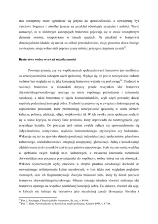 etos zewnętrzny może ograniczać się jedynie do sprawiedliwości, a wewnętrzny być
treściowo bogatszy i określać jeszcze na przykład obowiązek przyjaźni i miłości. Warto
zaznaczyć, że w niektórych koncepcjach braterstwa pojawiają się w etosie zewnętrznym
elementy swoiste, niespotykane w innych ujęciach. Na przykład w braterstwie
chrześcijańskim kładzie się nacisk na miłość prześladowców, misję głoszenia słowa Bożego
nie-braciom, misję wobec nich poprzez czyny miłości, przyjęcie cierpienia za nich37
.
Braterstwo wobec wyzwań współczesności
Powstaje pytanie, czy we współczesnych społeczeństwach braterstwo jest możliwym
do urzeczywistnienia rodzajem więzi społecznej. Wydaje się, że jest to rzeczywiście zadanie
niełatwe bez względu na to, jaką koncepcję braterstwa weźmie się pod uwagę38
. Trudność w
realizacji braterstwa w mikroskali dotyczy przede wszystkim idei braterstwa
obywatelskiego/narodowego opartego na micie wspólnego pochodzenia i tożsamości
narodowej, a także braterstwa w ujęciu komunitariańskim, czyli więzi powstałej dzięki
wspólnie podzielanej koncepcji dobra. Trudność ta pojawia się w związku z dokonującymi się
współcześnie procesami, które przemieniają rzeczywistość społeczną w wielu sferach:
kulturze, polityce, edukacji, religii, wojskowości itd. W ich wyniku życie społeczne znalazło
się w stanie kryzysu, to znaczy fazie przełomu, który doprowadzi do rozstrzygnięcia jego
przyszłego kształtu. Do przyczyn tych zmian zwykle zalicza się upowszechnienie się
indywidualizmu, relatywizmu, myślenia instrumentalnego, utylitaryzmu czy hedonizmu.
Wskazuje się też na zjawisko detradycjonalizacji, indywidualizacji społeczeństw, pluralizmu
kulturowego, wielokulturowości, integracji europejskiej, globalizacji. Jedną z konsekwencji
oddziaływania tych czynników jest kryzys państwa narodowego. Stało się ono mniej wydolne
w spełnianiu swych funkcji m.in. kulturowych, a zwłaszcza kreowania tożsamości
obywatelskiej oraz poczucia przynależności do wspólnoty, wobec której ma się obowiązki.
Wskutek wymienionych wyżej procesów w obrębie państwa narodowego dochodzi do
wewnętrznego zróżnicowania kultur narodowych, w tym także pod względem poglądów
moralnych, oraz ich fragmentaryzacji. Zaczyna brakować mitu, który by dawał poczucie
braterstwa obywatelskiego/narodowego. Obecna sytuacja utrudnia również realizację idei
braterstwa opartego na wspólnie podzielanej koncepcji dobra. Co ciekawe, również dla ujęć,
w których nie traktuje się braterstwa jako niezależnej zasady (koncepcja liberalna i
37
Por. J. Ratzinger, Chrześcijańskie braterstwo, dz. cyt., s. 84-86.
38
Por. T. Herr, Wprowadzenie do katolickiej nauki społecznej, Kraków 1999, s. 87-88.
 