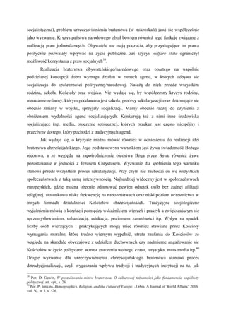 socjalistyczna), problem urzeczywistnienia braterstwa (w mikroskali) jawi się współcześnie
jako wyzwanie. Kryzys państwa narodowego objął bowiem również jego funkcje związane z
realizacją praw jednostkowych. Obywatele nie mają poczucia, aby przysługujące im prawa
polityczne pozwalały wpływać na życie publiczne, zaś kryzys welfare state ograniczył
możliwość korzystania z praw socjalnych39
.
Realizacja braterstwa obywatelskiego/narodowego oraz opartego na wspólnie
podzielanej koncepcji dobra wymaga działań w ramach agend, w których odbywa się
socjalizacja do społeczności politycznej/narodowej. Należą do nich przede wszystkim
rodzina, szkoła, Kościoły oraz wojsko. Nie wydaje się, by współczesny kryzys rodziny,
nieustanne reformy, którym poddawana jest szkoła, procesy sekularyzacji oraz dokonujące się
obecnie zmiany w wojsku, sprzyjały socjalizacji. Mamy obecnie raczej do czynienia z
obniżeniem wydolności agend socjalizujących. Konkurują też z nimi inne środowiska
socjalizujące (np. media, otoczenie społeczne), których przekaz jest często niespójny i
przeciwny do tego, który pochodzi z tradycyjnych agend.
Jak wydaje się, o kryzysie można mówić również w odniesieniu do realizacji idei
braterstwa chrześcijańskiego. Jego podstawowym warunkiem jest żywa świadomość Bożego
ojcostwa, a ze względu na zapośredniczenie ojcostwa Boga przez Syna, również żywe
pozostawanie w jedności z Jezusem Chrystusem. Wyzwanie dla spełnienia tego warunku
stanowi przede wszystkim proces sekularyzacji. Przy czym nie zachodzi on we wszystkich
społeczeństwach z taką samą intensywnością. Najbardziej widoczny jest w społeczeństwach
europejskich, gdzie można obecnie odnotować pewien odsetek osób bez żadnej afiliacji
religijnej, stosunkowo niską frekwencję na nabożeństwach oraz niski poziom uczestnictwa w
innych formach działalności Kościołów chrześcijańskich. Tradycyjne socjologiczne
wyjaśnienia mówią o korelacji pomiędzy wskaźnikiem wierzeń i praktyk a zwiększającym się
uprzemysłowieniem, urbanizacją, edukacją, poziomem zamożności itp. Wpływ na spadek
liczby osób wierzących i praktykujących mogą mieć również stawiane przez Kościoły
wymagania moralne, które trudno wiernym wypełnić, utrata zaufania do Kościołów ze
względu na skandale obyczajowe z udziałem duchownych czy nadmierne angażowanie się
Kościołów w życie polityczne, wzrost znaczenia wolnego czasu, turystyka, mass media itp.40
Drugie wyzwanie dla urzeczywistnienia chrześcijańskiego braterstwa stanowi proces
detradycjonalizacji, czyli wygaszania wpływu tradycji i tradycyjnych instytucji na to, jak
39
Por. D. Gawin, W poszukiwaniu mitów braterstwa. O kulturowej tożsamości jako fundamencie wspólnoty
politycznej, art. cyt., s. 26.
40
Por. P. Jenkins, Demographics, Religion, and the Future of Europe, „Orbis. A Journal of World Affairs” 2006
vol. 50, nr 3, s. 526.
 