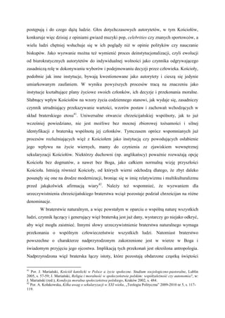 postępują i do czego dążą ludzie. Głos dotychczasowych autorytetów, w tym Kościołów,
konkuruje więc dzisiaj z opiniami gwiazd muzyki pop, celebrities czy znanych sportowców, a
wielu ludzi chętniej wsłuchuje się w ich poglądy niż w opinie polityków czy nauczanie
biskupów. Jako wyzwanie można też wymienić proces deinstytucjonalizacji, czyli ewolucji
od biurokratycznych autorytetów do indywidualnej wolności jako czynnika odgrywającego
zasadniczą rolę w dokonywaniu wyborów i podejmowaniu decyzji przez człowieka. Kościoły,
podobnie jak inne instytucje, bywają kwestionowane jako autorytety i cieszą się jedynie
umiarkowanym zaufaniem. W wyniku powyższych procesów tracą na znaczeniu jako
instytucje kształtujące plany życiowe swoich członków, ich decyzje i przekonania moralne.
Słabnący wpływ Kościołów na wzory życia codziennego stanowi, jak wydaje się, zasadniczy
czynnik utrudniający przekazywanie wartości, wzorów postaw i zachowań wchodzących w
skład braterskiego etosu41
. Uniwersalne otwarcie chrześcijańskiej wspólnoty, jak to już
wcześniej powiedziano, nie jest możliwe bez mocnej zbiorowej tożsamości i silnej
identyfikacji z braterską wspólnotą jej członków. Tymczasem oprócz wspomnianych już
procesów rozluźniających więź z Kościołem jako instytucją czy powodujących osłabienie
jego wpływu na życie wiernych, mamy do czynienia ze zjawiskiem wewnętrznej
sekularyzacji Kościołów. Niektórzy duchowni (np. anglikańscy) poważnie rozważają opcję
Kościoła bez dogmatów, a nawet bez Boga, jako całkiem normalną wizję przyszłości
Kościoła. Istnieją również Kościoły, od których wierni odchodzą dlatego, że zbyt daleko
posunęły się one na drodze modernizacji, broniąc się w imię relatywizmu i multikulturalizmu
przed jakąkolwiek afirmacją wiary42
. Należy też wspomnieć, że wyzwaniem dla
urzeczywistnienia chrześcijańskiego braterstwa wciąż pozostaje podział chrześcijan na różne
denominacje.
W braterstwie naturalnym, a więc powstałym w oparciu o wspólną naturę wszystkich
ludzi, czynnik łączący i generujący więź braterską jest już dany, wystarczy go niejako odkryć,
aby więź mogła zaistnieć. Innymi słowy urzeczywistnienie braterstwa naturalnego wymaga
przekonania o wspólnym człowieczeństwie wszystkich ludzi. Natomiast braterstwo
powszechne o charakterze nadprzyrodzonym zakorzenione jest w wierze w Boga i
świadomym przyjęciu jego ojcostwa. Implikacją tych przekonań jest określona antropologia.
Nadprzyrodzona więź braterska łączy istoty, które pozostają obdarzone cząstką świętości
41
Por. J. Mariański, Kościół katolicki w Polsce a życie społeczne. Studium socjologiczno-pastoralne, Lublin
2005, s. 57-59; J. Mariański, Religia i moralność w społeczeństwie polskim: współzależność czy autonomia?, w:
J. Mariański (red.), Kondycja moralna społeczeństwa polskiego, Kraków 2002, s. 484.
42
Por. A. Kołakowska, Kilka uwag o sekularyzacji w XXI wieku, „Teologia Polityczna” 2009-2010 nr 5, s. 117-
119.
 