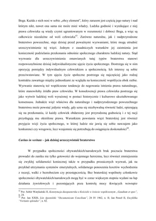 Boga. Każda z nich nosi w sobie „obcy element”, który zarazem jest częścią jego natury i nad
którym nikt, nawet ona sama nie może mieć władzy. Ludzka godność i wynikające z niej
prawa człowieka są wtedy czymś ugruntowanym w rozumności i dobroci Boga, a więc są
całkowicie niezależne od woli człowieka43
. Zarówno naturalne, jak i nadprzyrodzone
braterstwo powszechne, staje dzisiaj przed poważnymi wyzwaniami, które mogą utrudnić
urzeczywistnienie tej więzi. Jednym z zasadniczych warunków jej zaistnienia jest
konieczność podzielania przekonania odnośnie społecznego charakteru ludzkiej natury. Stąd
wyzwanie dla urzeczywistnienia omawianych tutaj typów braterstwa stanowi
rozpowszechnione dzisiaj indywidualistyczne ujęcie życia społecznego. Dostrzega się w nim
opozycję pomiędzy indywidualnym człowiekiem a społecznością. Ich interesy są sobie
przeciwstawiane. W tym ujęciu życie społeczne postrzega się najczęściej jako rodzaj
kontraktu zawartego między jednostkami ze względu na konieczność współżycia obok siebie.
Wyzwanie stanowią też współczesne tendencje do negowania istnienia prawa naturalnego,
które stanowiłoby źródło praw człowieka. W konsekwencji prawa człowieka postrzega się
jako wytwór ludzkiej woli wyrażonej w postaci historycznie i kulturowo ukształtowanego
konsensusu. Jednakże więź właściwa dla naturalnego i nadprzyrodzonego powszechnego
braterstwa może powstać jedynie wtedy, gdy uzna się niezbywalną równość ludzi, opierającą
się na przekonaniu, iż każdy człowiek obdarzony jest przyrodzoną godnością i z tej racji
przysługują mu określone prawa. Warunkiem powstania więzi braterskiej jest również
przyjęcie wizji życia społecznego, w której ludzie nie jawią się sobie nawzajem jako
konkurenci czy wrogowie, lecz wzajemnie się potrzebują do osiągnięcia doskonałości44
.
Caritas in veritate – jak dzisiaj urzeczywistnić braterstwo
W przypadku społeczności obywatelskich/narodowych brak poczucia braterstwa
prowadzi do zaniku nie tylko gotowości do wojennego heroizmu, lecz również zmniejszenia
się zwykłej solidarności koniecznej także w przypadku prozaicznych wyzwań, jak na
przykład utrzymania systemów emerytalnych, solidarnego ponoszenia kosztów wychodzenia
z recesji, walki z bezrobociem czy przestępczością. Bez braterskiej wspólnoty członkowie
społeczności obywatelskich/narodowych mogą być w coraz większym stopniu wydani na łup
działania żywiołowych i pozostających poza kontrolą mocy tkwiących wewnątrz
43
Por. Sobór Watykański II, Konstytucja duszpasterska o Kościele w świecie współczesnym „Gaudium et spes”,
n. 24.
44
Por. Jan XXIII, List Apostolski “Oecumenicum Concilium”, 28 IV 1962, n. II; Jan Paweł II, Encyklika
“Veritatis splendor”, n. 82.
 
