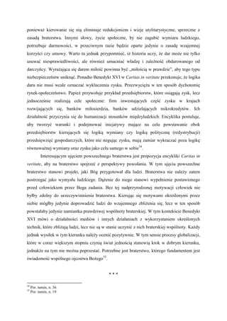 ponieważ kierowanie się nią eliminuje redukcjonizm i wizje utylitarystyczne, sprzeczne z
zasadą braterstwa. Innymi słowy, życie społeczne, by nie zagubić wymiaru ludzkiego,
potrzebuje darmowości, w przeciwnym razie będzie oparte jedynie o zasadę wzajemnej
korzyści czy umowy. Warto tu jednak przypomnieć, iż historia uczy, że dar może nie tylko
usuwać niesprawiedliwości, ale również umacniać władzę i zależność obdarowanego od
darczyńcy. Wyrażająca się darem miłość powinna być „miłością w prawdzie”, aby tego typu
niebezpieczeństw uniknąć. Ponadto Benedykt XVI w Caritas in veritate przekonuje, że logika
daru nie musi wcale oznaczać wykluczenia zysku. Przezwycięża w ten sposób dychotomię
rynek-społeczeństwo. Papież przywołuje przykład przedsiębiorstw, które osiągają zysk, lecz
jednocześnie realizują cele społeczne: firm inwestujących część zysku w krajach
rozwijających się, banków miłosierdzia, banków udzielających mikrokredytów. Ich
działalność przyczynia się do humanizacji stosunków międzyludzkich. Encyklika postuluje,
aby tworzyć warunki i podejmować inicjatywy mające na celu powstawanie obok
przedsiębiorstw kierujących się logiką wymiany czy logiką polityczną (redystrybucji)
przedsięwzięć gospodarczych, które nie negując zysku, mają zamiar wykraczać poza logikę
równoważnej wymiany oraz zysku jako celu samego w sobie54
.
Interesującym ujęciem powszechnego braterstwa jest propozycja encykliki Caritas in
veritate, aby na braterstwo spojrzeć z perspektywy powołania. W tym ujęciu powszechne
braterstwo stanowi projekt, jaki Bóg przygotował dla ludzi. Braterstwa nie należy zatem
postrzegać jako wymysłu ludzkiego. Dążenie do niego stanowi wypełnienie postawionego
przed człowiekiem przez Boga zadania. Bez tej nadprzyrodzonej motywacji człowiek nie
byłby zdolny do urzeczywistnienia braterstwa. Kierując się motywami określonymi przez
siebie mógłby jedynie doprowadzić ludzi do wzajemnego zbliżenia się, lecz w ten sposób
powstałaby jedynie namiastka prawdziwej wspólnoty braterskiej. W tym kontekście Benedykt
XVI mówi o działalności mediów i innych działaniach z wykorzystaniem określonych
technik, które zbliżają ludzi, lecz nie są w stanie uczynić z nich braterskiej wspólnoty. Każdy
jednak wysiłek w tym kierunku należy ocenić pozytywnie. W tym sensie procesy globalizacji,
które w coraz większym stopniu czynią świat jednością stanowią krok w dobrym kierunku,
jednakże na tym nie można poprzestać. Potrzebne jest braterstwo, którego fundamentem jest
świadomość wspólnego ojcostwa Bożego55
.
* * *
54
Por. tamże, n. 36.
55
Por. tamże, n. 19.
 