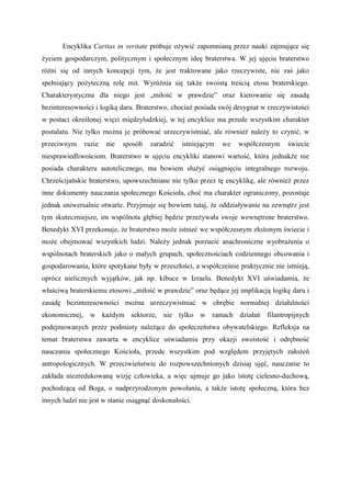 Encyklika Caritas in veritate próbuje ożywić zapomnianą przez nauki zajmujące się
życiem gospodarczym, politycznym i społecznym ideę braterstwa. W jej ujęciu braterstwo
różni się od innych koncepcji tym, że jest traktowane jako rzeczywiste, nie zaś jako
spełniający pożyteczną rolę mit. Wyróżnia się także swoistą treścią etosu braterskiego.
Charakterystyczna dla niego jest „miłość w prawdzie” oraz kierowanie się zasadą
bezinteresowności i logiką daru. Braterstwo, chociaż posiada swój desygnat w rzeczywistości
w postaci określonej więzi międzyludzkiej, w tej encyklice ma przede wszystkim charakter
postulatu. Nie tylko można je próbować urzeczywistniać, ale również należy to czynić, w
przeciwnym razie nie sposób zaradzić istniejącym we współczesnym świecie
niesprawiedliwościom. Braterstwo w ujęciu encykliki stanowi wartość, która jednakże nie
posiada charakteru autotelicznego, ma bowiem służyć osiągnięciu integralnego rozwoju.
Chrześcijańskie braterstwo, upowszechniane nie tylko przez tę encyklikę, ale również przez
inne dokumenty nauczania społecznego Kościoła, choć ma charakter ograniczony, pozostaje
jednak uniwersalnie otwarte. Przyjmuje się bowiem tutaj, że oddziaływanie na zewnątrz jest
tym skuteczniejsze, im wspólnota głębiej będzie przeżywała swoje wewnętrzne braterstwo.
Benedykt XVI przekonuje, że braterstwo może istnieć we współczesnym złożonym świecie i
może obejmować wszystkich ludzi. Należy jednak porzucić anachroniczne wyobrażenia o
wspólnotach braterskich jako o małych grupach, społecznościach codziennego obcowania i
gospodarowania, które spotykane były w przeszłości, a współcześnie praktycznie nie istnieją,
oprócz nielicznych wyjątków, jak np. kibuce w Izraelu. Benedykt XVI uświadamia, że
właściwą braterskiemu etosowi „miłość w prawdzie” oraz będące jej implikacją logikę daru i
zasadę bezinteresowności można urzeczywistniać w obrębie normalnej działalności
ekonomicznej, w każdym sektorze, nie tylko w ramach działań filantropijnych
podejmowanych przez podmioty należące do społeczeństwa obywatelskiego. Refleksja na
temat braterstwa zawarta w encyklice uświadamia przy okazji swoistość i odrębność
nauczania społecznego Kościoła, przede wszystkim pod względem przyjętych założeń
antropologicznych. W przeciwieństwie do rozpowszechnionych dzisiaj ujęć, nauczanie to
zakłada niezredukowaną wizję człowieka, a więc ujmuje go jako istotę cielesno-duchową,
pochodzącą od Boga, o nadprzyrodzonym powołaniu, a także istotę społeczną, która bez
innych ludzi nie jest w stanie osiągnąć doskonałości.
 