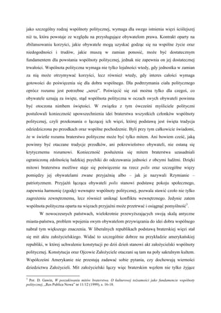 jako szczególny rodzaj wspólnoty politycznej, wymaga dla swego istnienia więzi ściślejszej
niż ta, która powstaje ze względu na przysługujące obywatelom prawa. Kontrakt oparty na
zbilansowaniu korzyści, jakie obywatele mogą uzyskać godząc się na wspólne życie oraz
niedogodności i trudów, jakie muszą w zamian ponosić, może być dostatecznym
fundamentem dla powstania wspólnoty politycznej, jednak nie zapewnia on jej dostatecznej
trwałości. Wspólnota polityczna wymaga nie tylko lojalności wtedy, gdy jednostka w zamian
za nią może otrzymywać korzyści, lecz również wtedy, gdy interes całości wymaga
gotowości do poświęcenia się dla dobra wspólnego. Dla podtrzymania ciała politycznego
oprócz rozumu jest potrzebne „serce”. Poświęcić się zaś można tylko dla czegoś, co
obywatele uznają za święte, stąd wspólnota polityczna w oczach swych obywateli powinna
być otoczona nimbem świętości. W związku z tym ówcześni myśliciele polityczni
postulowali konieczność upowszechnienia idei braterstwa wszystkich członków wspólnoty
politycznej, czyli przekonania o łączącej ich więzi, której podstawą jest święta tradycja
odziedziczona po przodkach oraz wspólne pochodzenie. Byli przy tym całkowicie świadomi,
że w świetle rozumu braterstwo polityczne może być tylko mitem. Ani bowiem cześć, jaką
powinny być otaczane tradycje przodków, ani pokrewieństwo obywateli, nie ostaną się
krytycznemu rozumowi. Konieczność posłużenia się mitem braterstwa uzasadniali
ograniczoną zdolnością ludzkiej psychiki do odczuwania jedności z obcymi ludźmi. Dzięki
mitowi braterstwa możliwe staje się poświęcenie na rzecz polis oraz szczególne więzy
pomiędzy jej obywatelami zwane przyjaźnią albo – jak je nazywali Rzymianie –
patriotyzmem. Przyjaźń łącząca obywateli polis stanowi podstawę pokoju społecznego,
zapewnia harmonię (zgodę) wewnątrz wspólnoty politycznej, pozwala stawić czoło nie tylko
zagrożeniu zewnętrznemu, lecz również uniknąć konfliktu wewnętrznego. Jedynie zatem
wspólnota polityczna oparta na więzach przyjaźni może przetrwać i osiągnąć pomyślność3
.
W nowoczesnych państwach, wielokrotnie przewyższających swoją skalą antyczne
miasta-państwa, problem wpojenia swym obywatelom przywiązania do idei dobra wspólnego
nabrał tym większego znaczenia. W liberalnych republikach podstawą braterskiej więzi stał
się mit aktu założycielskiego. Widać to szczególnie dobrze na przykładzie amerykańskiej
republiki, w której uchwalenie konstytucji po dziś dzień stanowi akt założycielski wspólnoty
politycznej. Konstytucja oraz Ojcowie Założyciele otaczani są tam na poły sakralnym kultem.
Współcześni Amerykanie nie przestają zadawać sobie pytania, czy dochowują wierności
dziedzictwu Założycieli. Mit założycielski łączy więc braterskim węzłem nie tylko żyjące
3
Por. D. Gawin, W poszukiwaniu mitów braterstwa. O kulturowej tożsamości jako fundamencie wspólnoty
politycznej, „Res Publica Nowa” nr 11/12 (1999), s. 16-18.
 
