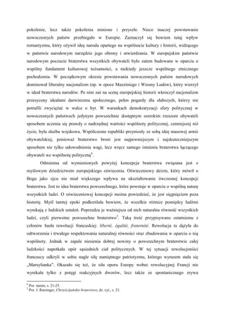 pokolenie, lecz także pokolenia minione i przyszłe. Nieco inaczej powstawanie
nowoczesnych państw przebiegało w Europie. Zaznaczył się bowiem tutaj wpływ
romantyzmu, który ożywił ideę narodu opartego na wspólnocie kultury i historii, widzącego
w państwie narodowym narzędzie jego obrony i utwierdzania. W europejskim państwie
narodowym poczucie braterstwa wszystkich obywateli było zatem budowane w oparciu o
wspólny fundament kulturowej tożsamości, a niekiedy jeszcze wspólnego etnicznego
pochodzenia. W początkowym okresie powstawania nowoczesnych państw narodowych
dominował liberalny nacjonalizm (np. w epoce Mazziniego i Wiosny Ludów), który wierzył
w ideał braterstwa narodów. Po nim zaś na scenę europejskiej historii wkroczył nacjonalizm
przesycony ideałami darwinizmu społecznego, pełen pogardy dla słabszych, którzy nie
potrafili zwyciężać w walce o byt. W warunkach demokratyzacji sfery politycznej w
nowoczesnych państwach jedynym powszechnie dostępnym szerokim rzeszom obywateli
sposobem uczenia się prawdy o nadrzędnej wartości wspólnoty politycznej, cenniejszej niż
życie, była służba wojskowa. Współczesne republiki przyniosły ze sobą ideę masowej armii
obywatelskiej, ponieważ braterstwo broni jest najpewniejszym i najskuteczniejszym
sposobem nie tylko udowodnienia wagi, lecz wręcz samego istnienia braterstwa łączącego
obywateli we wspólnotę polityczną4
.
Odmienna od wymienionych powyżej koncepcja braterstwa związana jest z
myślowym dziedzictwem europejskiego oświecenia. Oświeceniowy deizm, który mówił o
Bogu jako ojcu nie miał większego wpływu na ukształtowanie ówczesnej koncepcji
braterstwa. Jest to idea braterstwa powszechnego, które powstaje w oparciu o wspólną naturę
wszystkich ludzi. O oświeceniowej koncepcji można powiedzieć, że jest sięgnięciem poza
historię. Myśl tamtej epoki podkreślała bowiem, że wszelkie różnice pomiędzy ludźmi
wynikają z ludzkich ustaleń. Poprzedza je ważniejsza od nich naturalna równość wszystkich
ludzi, czyli pierwotne powszechne braterstwo5
. Taką treść przypisywano ostatniemu z
członów hasła rewolucji francuskiej: liberté, égalité, fraternité. Rewolucja ta dążyła do
odtworzenia i trwałego respektowania naturalnej równości oraz zbudowania w oparciu o nią
wspólnoty. Jednak w zapale niesienia dobrej nowiny o powszechnym braterstwie całej
ludzkości napotkała opór sąsiednich ciał politycznych. W tej sytuacji rewolucjoniści
francuscy odkryli w sobie nagle siłę namiętnego patriotyzmu, którego wyrazem stała się
„Marsylianka”. Okazało się też, że siła oporu Europy wobec rewolucyjnej Francji nie
wynikała tylko z potęgi reakcyjnych dworów, lecz także ze spontanicznego zrywu
4
Por. tamże, s. 21-25.
5
Por. J. Ratzinger, Chrześcijańskie braterstwo, dz. cyt., s. 23.
 