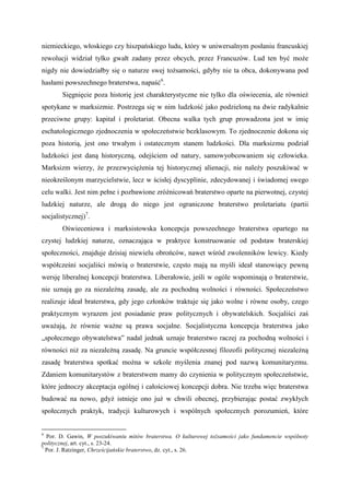 niemieckiego, włoskiego czy hiszpańskiego ludu, który w uniwersalnym posłaniu francuskiej
rewolucji widział tylko gwałt zadany przez obcych, przez Francuzów. Lud ten być może
nigdy nie dowiedziałby się o naturze swej tożsamości, gdyby nie ta obca, dokonywana pod
hasłami powszechnego braterstwa, napaść6
.
Sięgnięcie poza historię jest charakterystyczne nie tylko dla oświecenia, ale również
spotykane w marksizmie. Postrzega się w nim ludzkość jako podzieloną na dwie radykalnie
przeciwne grupy: kapitał i proletariat. Obecna walka tych grup prowadzona jest w imię
eschatologicznego zjednoczenia w społeczeństwie bezklasowym. To zjednoczenie dokona się
poza historią, jest ono trwałym i ostatecznym stanem ludzkości. Dla marksizmu podział
ludzkości jest daną historyczną, odejściem od natury, samowyobcowaniem się człowieka.
Marksizm wierzy, że przezwyciężenia tej historycznej alienacji, nie należy poszukiwać w
nieokreślonym marzycielstwie, lecz w ścisłej dyscyplinie, zdecydowanej i świadomej swego
celu walki. Jest nim pełne i pozbawione zróżnicowań braterstwo oparte na pierwotnej, czystej
ludzkiej naturze, ale drogą do niego jest ograniczone braterstwo proletariatu (partii
socjalistycznej)7
.
Oświeceniowa i marksistowska koncepcja powszechnego braterstwa opartego na
czystej ludzkiej naturze, oznaczająca w praktyce konstruowanie od podstaw braterskiej
społeczności, znajduje dzisiaj niewielu obrońców, nawet wśród zwolenników lewicy. Kiedy
współcześni socjaliści mówią o braterstwie, często mają na myśli ideał stanowiący pewną
wersję liberalnej koncepcji braterstwa. Liberałowie, jeśli w ogóle wspominają o braterstwie,
nie uznają go za niezależną zasadę, ale za pochodną wolności i równości. Społeczeństwo
realizuje ideał braterstwa, gdy jego członków traktuje się jako wolne i równe osoby, czego
praktycznym wyrazem jest posiadanie praw politycznych i obywatelskich. Socjaliści zaś
uważają, że równie ważne są prawa socjalne. Socjalistyczna koncepcja braterstwa jako
„społecznego obywatelstwa” nadal jednak uznaje braterstwo raczej za pochodną wolności i
równości niż za niezależną zasadę. Na gruncie współczesnej filozofii politycznej niezależną
zasadę braterstwa spotkać można w szkole myślenia znanej pod nazwą komunitaryzmu.
Zdaniem komunitarystów z braterstwem mamy do czynienia w politycznym społeczeństwie,
które jednoczy akceptacja ogólnej i całościowej koncepcji dobra. Nie trzeba więc braterstwa
budować na nowo, gdyż istnieje ono już w chwili obecnej, przybierając postać zwykłych
społecznych praktyk, tradycji kulturowych i wspólnych społecznych porozumień, które
6
Por. D. Gawin, W poszukiwaniu mitów braterstwa. O kulturowej tożsamości jako fundamencie wspólnoty
politycznej, art. cyt., s. 23-24.
7
Por. J. Ratzinger, Chrześcijańskie braterstwo, dz. cyt., s. 26.
 