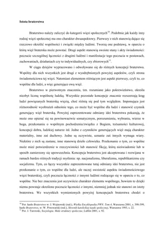 Istota braterstwa
Braterstwo należy zaliczyć do kategorii więzi społecznych10
. Podobnie jak każdy inny
rodzaj więzi społecznej ma ono charakter dwuaspektowy. Pierwszy z nich stanowią dające się
rzeczowo określić wspólności i związki między ludźmi. Tworzą one podstawę, w oparciu o
którą więź braterska może powstać. Drugi aspekt stanowią swoiste stany i akty świadomości:
poczucie szczególnej łączności z drugimi ludźmi i manifestacje tego poczucia w postawach,
zachowaniach, działaniach czy to indywidualnych, czy zbiorowych11
.
W ciągu dziejów wypracowano i odwoływano się do różnych koncepcji braterstwa.
Wspólny dla nich wszystkich jest drugi z wyodrębnionych powyżej aspektów, czyli strona
świadomościowa tej więzi. Natomiast elementem różniącym jest aspekt pierwszy, czyli to, co
wspólne dla ludzi, a więc generujące ową więź.
Braterstwo w pierwotnym znaczeniu, tzn. rozumiane jako pokrewieństwo, określa
niezbyt liczną wspólnotę ludzką. Wszystkie pozostałe koncepcje znacznie rozszerzają krąg
ludzi powiązanych braterską więzią, choć różnią się pod tym względem. Imponująca jest
różnorodność wyobrażeń odnośnie tego, co może być wspólne dla ludzi i stanowić czynnik
generujący więź braterską. Powyżej zaprezentowane odmiany idei braterstwa pokazują, że
może ono opierać się na powinowactwie somatycznym, porozumieniu, wybraniu, wierze w
boga, przekonaniu o wspólnym pochodzeniu/związku z Bogiem, tożsamości kulturowej,
koncepcji dobra, ludzkiej naturze itd. Jedne z czynników generujących więź mają charakter
materialny, inne zaś duchowy. Jedne są oczywiste, uznanie zaś innych wymaga wiary.
Niektóre z nich są zastane, inne stanowią dzieło człowieka. Przekonanie o tym, co wspólne
może mieć potwierdzenie w rzeczywistości lub stanowić fikcję, którą nieświadomie lub w
sposób zamierzony się upowszechnia. Koncepcja braterstwa jest akceptowana i rozwijana w
ramach bardzo różnych tradycji myślenia: np. nacjonalizmu, liberalizmu, republikanizmu czy
socjalizmu. Tym, co łączy wszystkie zaprezentowane tutaj odmiany idei braterstwa, nie jest
przekonanie o tym, co wspólne dla ludzi, ale raczej swoistość aspektu świadomościowego
więzi braterskiej, czyli poczucia łączności z innymi ludźmi rodzącego się w oparciu o to, co
wspólne. Nie bez znaczenia jest oczywiście charakter elementu wspólnego, bowiem to dzięki
niemu powstaje określone poczucie łączności z innymi, niemniej jednak nie stanowi on istoty
braterstwa. We wszystkich wymienionych powyżej koncepcjach braterstwa chodzi o
10
Por. hasło Braterstwo w: J. Wojnowski (red.), Wielka Encyklopedia PWN. Tom 4, Warszawa 2001, s. 398-399,
hasło Braterstwo, w: W. Piwowarski (red.), Słownik katolickiej nauki społecznej, Warszawa 1993, s. 22.
11
Por. J. Turowski, Socjologia. Małe struktury społeczne, Lublin 2001, s. 92.
 
