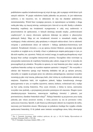 podobieństwo aspektu świadomościowego tej więzi do tego, jaki występuje wśród dzieci tych
samych rodziców. W grupie rodzeństwa każda jednostka ma poczucie, że jest traktowana
osobowo, a nie rzeczowo, tzn. że odniesienie do niej ma charakter podmiotowy,
nieinstrumentalny. Wśród braci występuje poczucie, że najważniejsze są kontakty z drugą
osobą jako taką, czy inaczej mówiąc, ważniejsze jest z kim niż co się robi. Każdy z członków
braterskiej wspólnoty ma świadomość występowania w całej swej osobowości w
przeciwieństwie do społeczności, w których dominują stosunki między „osobowościami
cząstkowymi”, to znaczy obcowanie społeczne dokonuje się jedynie w płaszczyźnie
pełnionych funkcji. Mają też oni świadomość równości w stosunkach między sobą
wynikającej z braku zależności, jaką spotykamy w relacjach rodzice-dzieci. Jest to zależność
związana z pochodzeniem dzieci od rodziców i funkcją opiekuńczo-kierowniczą tych
ostatnich. Świadomość równości, a za jej sprawą również bliskości, powstaje tutaj przede
wszystkim ze względu na to, że każdy z braci w jednakowym stopniu partycypuje w tym, co
dla nich wspólne, tzn. ojcostwie. Należy też zwrócić uwagę, że aspekt psychospołeczny więzi
łączącej braci cechuje szczególna intensywność postawy. Szczególnie silnie rozwinięte są
emocjonalne nastawienia do wspólnoty braterskiej jako całości, mogą też być w stosunku do
poszczególnych jej członków. Wszystko to sprawia, że więź braterska jest silna i zażyła, zaś
wspólnota braterska cechuje się wysokim stopniem spoistości i integracji12
. Nie wszystkie z
odmian idei braterstwa ujmują więź braterską dokładnie tak jak ją opisano powyżej,
chociażby ze względu na przyjęte przez nie założenia antropologiczne, natomiast wszystkie
rozumieją ją jako więź mocną, jednoczącą ludzi, choć różnią się wyobrażeniem odnośnie jej
natężenia. Zespolenie ludzi, ich wyjątkowa jedność, będąca konsekwencją równego
partycypowania w tym, co wspólne (ojcostwie, naturze, kulturze, wolnościach itd.), wydaje
się być cechą swoistą braterstwa. Przy czym równość, o której tu mowa, unieważnia
wszystkie inne podziały, a przynajmniej poważnie pomniejsza ich znaczenie. Drugim rysem
charakterystycznym braterstwa, stanowiącym implikację równości i jedności, jest
powinnościowy charakter braterskich relacji13
. Relacje braterskie są przyjmowane przez każdą
jednostkę jako własna przestrzeń moralna, w której poczuwa się ona do powinności wobec
społeczności braterskiej. Sposób, w jaki bracia są zobowiązani odnosić się wzajemnie do siebie,
nazywany jest braterskim etosem. Obowiązuje on jednakowo każdego bez wyjątku członka
społeczności braterskiej. O ile jednak samo istnienie szczególnego etosu, który obowiązuje
12
Por. J. Turowski, Socjologia. Małe struktury społeczne, dz. cyt., s. 110; B. Szacka, Wprowadzenie do
socjologii, Warszawa 2003, s. 195-196.
13
Por. P. Sztompka, Socjologia, Kraków 2002, s. 187.
 