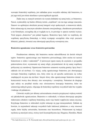 wewnątrz braterskiej wspólnoty, jest zakładane przez wszystkie odmiany idei braterstwa, to
już jego treść jest różnie określana w poszczególnych ujęciach.
Żaden inny ze znanych terminów nie wyraża dokładnie tej samej treści, co braterstwo.
Nawet, wydawałoby się bardzo zbliżony termin „wspólnota”, nie ma tego samego znaczenia.
Stanowi on ogólniejsze określenie pewnej kategorii więzi społecznych, a mianowicie takich,
które odznaczają się znacznym udziałem elementu emocjonalnego, charakterem personalnym
a nie formalnym, szczególną siłą ze względu na to, że powstaje w oparciu wartości wyższe.
Treść pojęcia „braterstwo” jest jednak bogatsza. Braterstwo łączy ludzi we wspólnotę, ale
wspólnotę specyficzną (braterską), w której występuje szczególnie silna więź, poczucie
bliskości, jedności, równości oraz obowiązuje specyficzny wewnętrzny etos.
Braterstwo ograniczone versus braterstwo powszechne
Przedstawione odmiany idei braterstwa można zakwalifikować do dwóch różnych
typów: braterstwa ograniczonego oraz braterstwa powszechnego, które można też nazwać
braterstwem w mikro i makroskali14
. Z pierwszym typem mamy do czynienia w przypadku
pokrewieństwa krwi, wyznawania tej samej religii, przynależności do tej samej wspólnoty
politycznej czy narodowej. Ograniczone braterstwo ustanawia wyraźną granicę: łączy braci i
oddziela ich od nie-braci. Co więcej, cechą ograniczonego braterstwa jest obowiązujący
wewnątrz braterskiej wspólnoty etos, który różni się od sposobu zachowania się wobec
znajdujących się poza nią nie-braci. Innymi słowy idea ograniczonego braterstwa niemal z
konieczności tworzy dwa obszary: etos wewnętrzny i zewnętrzny. Natomiast do drugiego
typu należy na przykład stoicka oraz oświeceniowa koncepcja braterstwa, które nie
ustanawiają żadnych granic, włączając do braterskiej wspólnoty wszystkich ludzi bez wyjątku
i traktując ich jednakowo.
Człowiek zwykle jest skłonny uniwersalnemu otwarciu przypisywać większą wartość
niż jakimkolwiek ograniczeniom. Braterstwo w mikroskali, w którym obowiązuje specjalne
traktowanie członków wspólnoty braterskiej, może więc budzić wątpliwości natury etycznej.
Krytykując braterstwo w mikroskali zwykle wskazuje się jego nieracjonalność. Zakłada się
bowiem, że racjonalność nakazuje wszystkich ludzi traktować jednakowo, a więc stosować
reguły, które byłyby uniwersalne, bezstronne oraz bezosobowe. Prekursorami tej tradycji
myślenia są starożytni stoicy, twórcy teorii kosmopolityzmu (np. Diogenes, Hierokles, Marek
14
Por. hasło Braterstwo, w: W. Piwowarski (red.), Słownik katolickiej nauki społecznej, dz. cyt., s. 22.
 